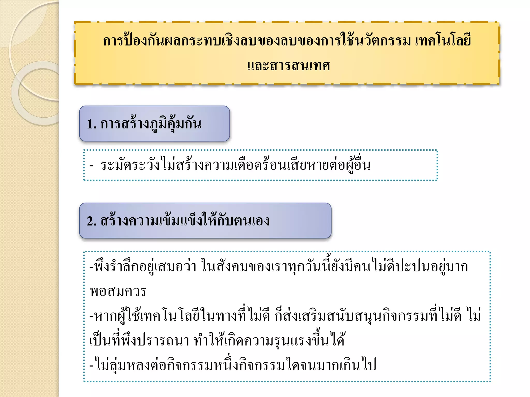 การป้ องกันผลกระทบเชิงลบของลบของการใช้นวัตกรรม เทคโนโลยี
และสารสนเทศ
- ระมัดระวังไม่สร้างความเดือดร้อนเสียหายต่อผู้อื่น
1. การสร้างภูมิคุ้มกัน
2. สร้างความเข้มแข็งให้กับตนเอง
-พึงราลึกอยู่เสมอว่า ในสังคมของเราทุกวันนี้ยังมีคนไม่ดีปะปนอยู่มาก
พอสมควร
-หากผู้ใช้เทคโนโลยีในทางที่ไม่ดี ก็ส่งเสริมสนับสนุนกิจกรรมที่ไม่ดี ไม่
เป็นที่พึงปรารถนา ทาให้เกิดความรุนแรงขึ้นได้
-ไม่ลุ่มหลงต่อกิจกรรมหนึ่งกิจกรรมใดจนมากเกินไป
 