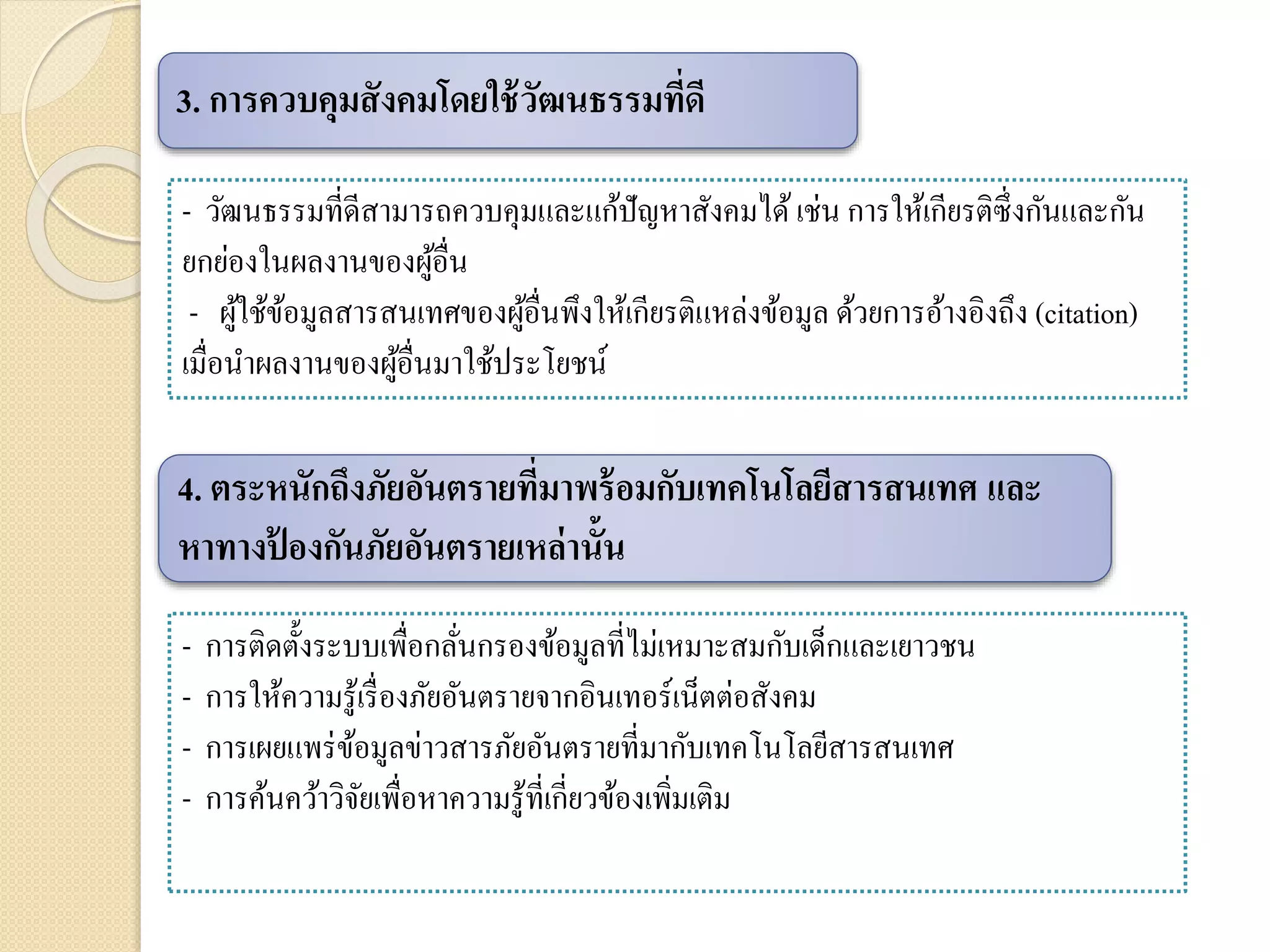 - การติดตั้งระบบเพื่อกลั่นกรองข้อมูลที่ไม่เหมาะสมกับเด็กและเยาวชน
- การให้ความรู้เรื่องภัยอันตรายจากอินเทอร์เน็ตต่อสังคม
- การเผยแพร่ข้อมูลข่าวสารภัยอันตรายที่มากับเทคโนโลยีสารสนเทศ
- การค้นคว้าวิจัยเพื่อหาความรู้ที่เกี่ยวข้องเพิ่มเติม
3. การควบคุมสังคมโดยใช้วัฒนธรรมที่ดี
- วัฒนธรรมที่ดีสามารถควบคุมและแก้ปัญหาสังคมได้เช่น การให้เกียรติซึ่งกันและกัน
ยกย่องในผลงานของผู้อื่น
- ผู้ใช้ข้อมูลสารสนเทศของผู้อื่นพึงให้เกียรติแหล่งข้อมูล ด้วยการอ้างอิงถึง (citation)
เมื่อนาผลงานของผู้อื่นมาใช้ประโยชน์
4. ตระหนักถึงภัยอันตรายที่มาพร้อมกับเทคโนโลยีสารสนเทศ และ
หาทางป้ องกันภัยอันตรายเหล่านั้น
 