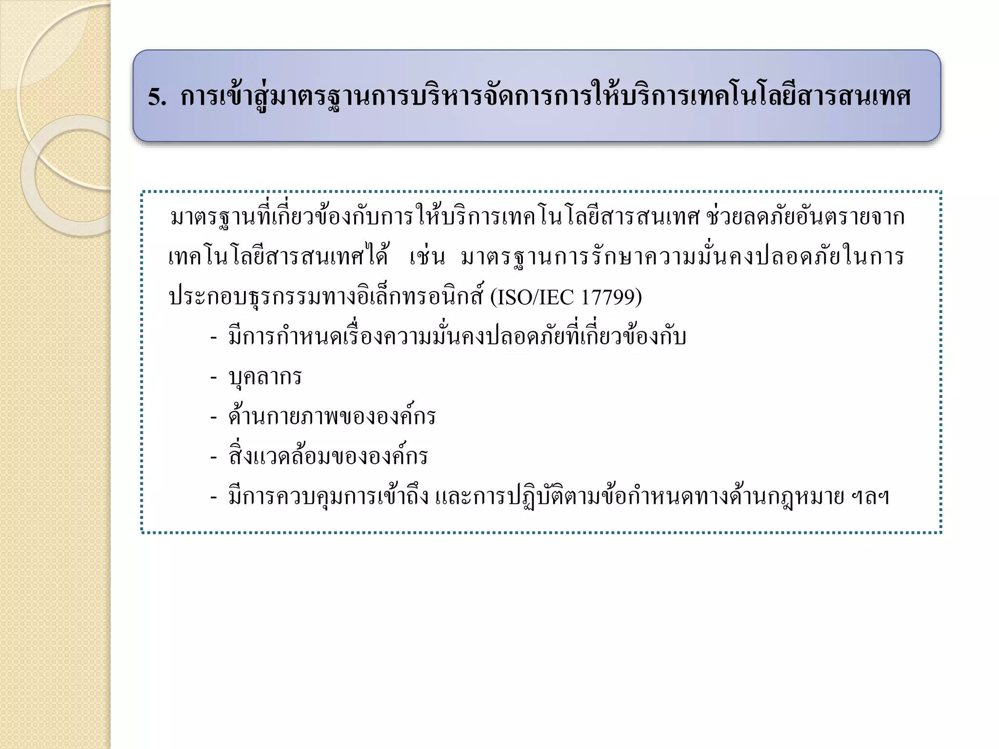 มาตรฐานที่เกี่ยวข้องกับการให้บริการเทคโนโลยีสารสนเทศ ช่วยลดภัยอันตรายจาก
เทคโนโลยีสารสนเทศได้ เช่น มาตรฐานการรักษาความมั่นคงปลอดภัยในการ
ประกอบธุรกรรมทางอิเล็กทรอนิกส์ (ISO/IEC 17799)
- มีการกาหนดเรื่องความมั่นคงปลอดภัยที่เกี่ยวข้องกับ
- บุคลากร
- ด้านกายภาพขององค์กร
- สิ่งแวดล้อมขององค์กร
- มีการควบคุมการเข้าถึง และการปฏิบัติตามข้อกาหนดทางด้านกฎหมาย ฯลฯ
5. การเข้าสู่มาตรฐานการบริหารจัดการการให้บริการเทคโนโลยีสารสนเทศ
 