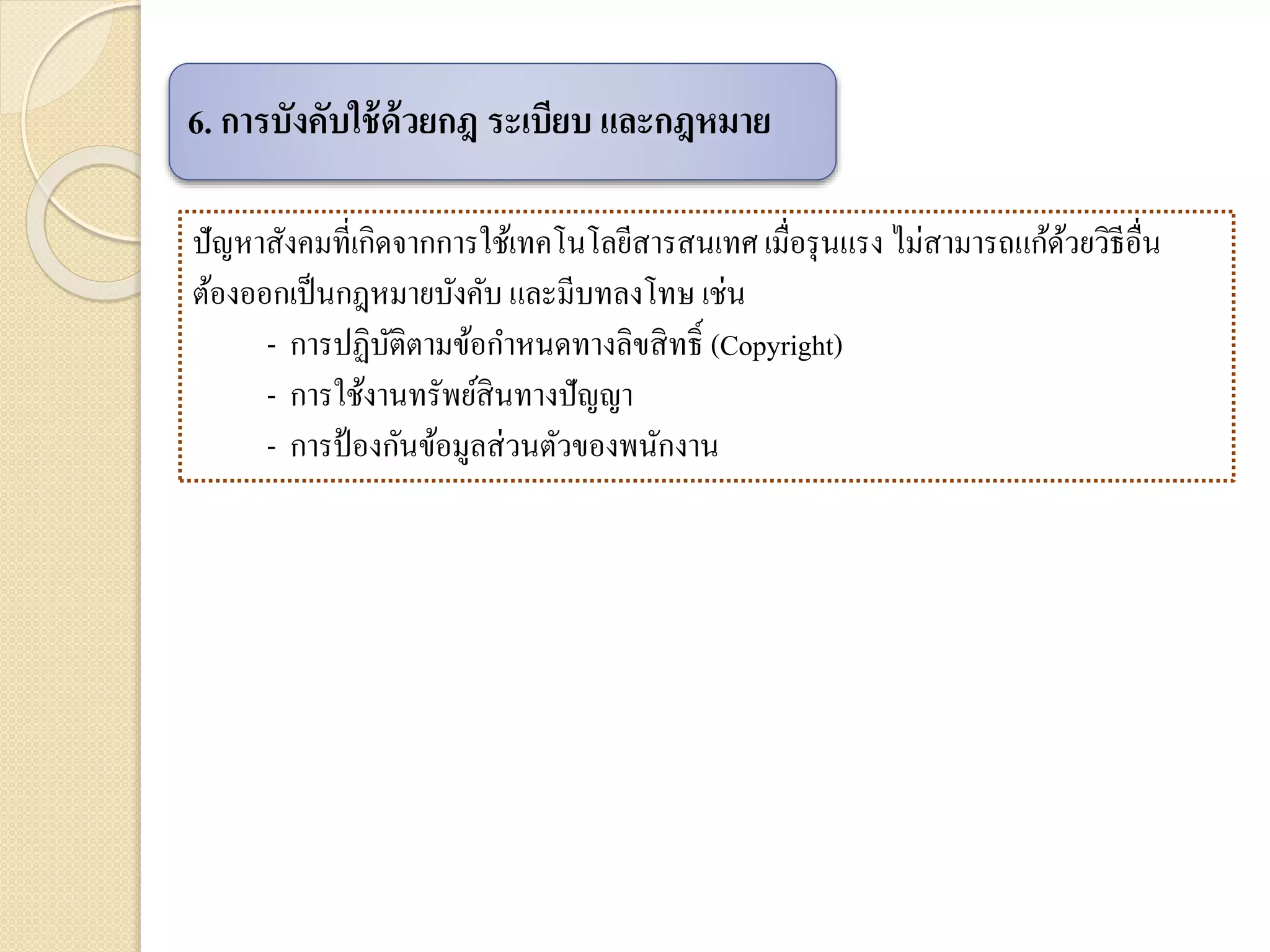 ปัญหาสังคมที่เกิดจากการใช้เทคโนโลยีสารสนเทศ เมื่อรุนแรง ไม่สามารถแก้ด้วยวิธีอื่น
ต้องออกเป็นกฎหมายบังคับ และมีบทลงโทษ เช่น
- การปฏิบัติตามข้อกาหนดทางลิขสิทธิ์ (Copyright)
- การใช้งานทรัพย์สินทางปัญญา
- การป้องกันข้อมูลส่วนตัวของพนักงาน
6. การบังคับใช้ด้วยกฎ ระเบียบ และกฎหมาย
 