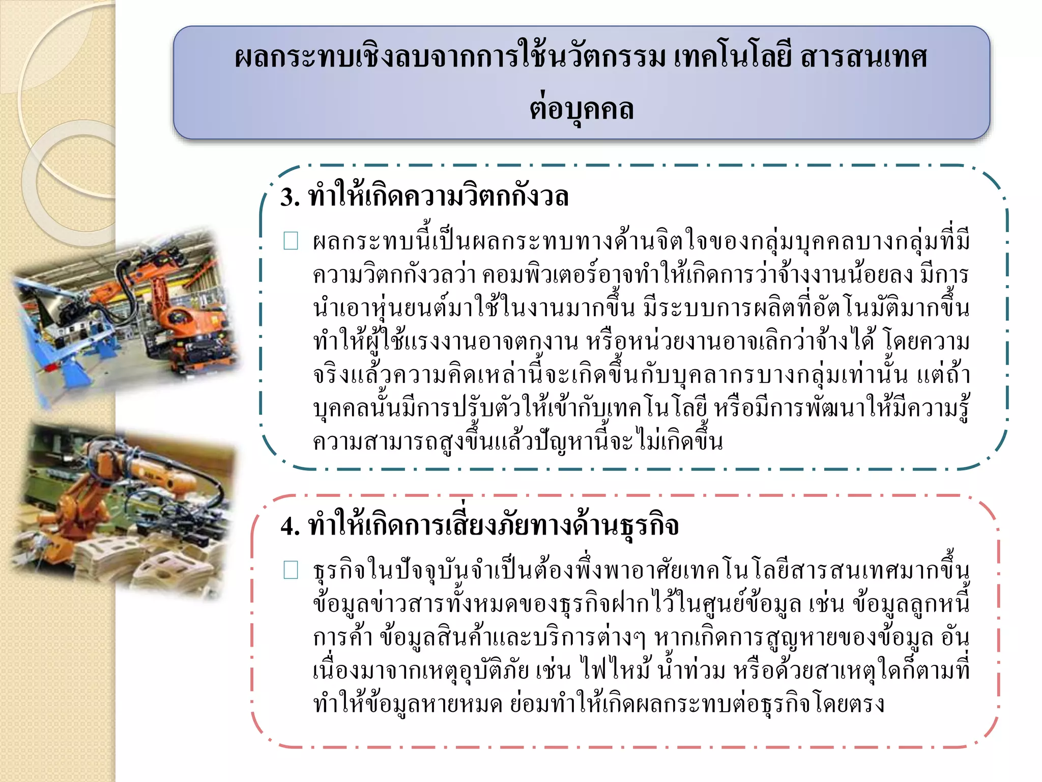 3. ทาให้เกิดความวิตกกังวล
ผลกระทบนี้เป็นผลกระทบทางด้านจิตใจของกลุ่มบุคคลบางกลุ่มที่มี
ความวิตกกังวลว่า คอมพิวเตอร์อาจทาให้เกิดการว่าจ้างงานน้อยลง มีการ
นาเอาหุ่นยนต์มาใช้ในงานมากขึ้น มีระบบการผลิตที่อัตโนมัติมากขึ้น
ทาให้ผู้ใช้แรงงานอาจตกงาน หรือหน่วยงานอาจเลิกว่าจ้างได้ โดยความ
จริงแล้วความคิดเหล่านี้จะเกิดขึ้นกับบุคลากรบางกลุ่มเท่านั้น แต่ถ้า
บุคคลนั้นมีการปรับตัวให้เข้ากับเทคโนโลยี หรือมีการพัฒนาให้มีความรู้
ความสามารถสูงขึ้นแล้วปัญหานี้จะไม่เกิดขึ้น
4. ทาให้เกิดการเสี่ยงภัยทางด้านธุรกิจ
ธุรกิจในปัจจุบันจาเป็นต้องพึ่งพาอาศัยเทคโนโลยีสารสนเทศมากขึ้น
ข้อมูลข่าวสารทั้งหมดของธุรกิจฝากไว้ในศูนย์ข้อมูล เช่น ข้อมูลลูกหนี้
การค้า ข้อมูลสินค้าและบริการต่างๆ หากเกิดการสูญหายของข้อมูล อัน
เนื่องมาจากเหตุอุบัติภัย เช่น ไฟไหม้น้าท่วม หรือด้วยสาเหตุใดก็ตามที่
ทาให้ข้อมูลหายหมด ย่อมทาให้เกิดผลกระทบต่อธุรกิจโดยตรง
ผลกระทบเชิงลบจากการใช้นวัตกรรม เทคโนโลยี สารสนเทศ
ต่อบุคคล
 