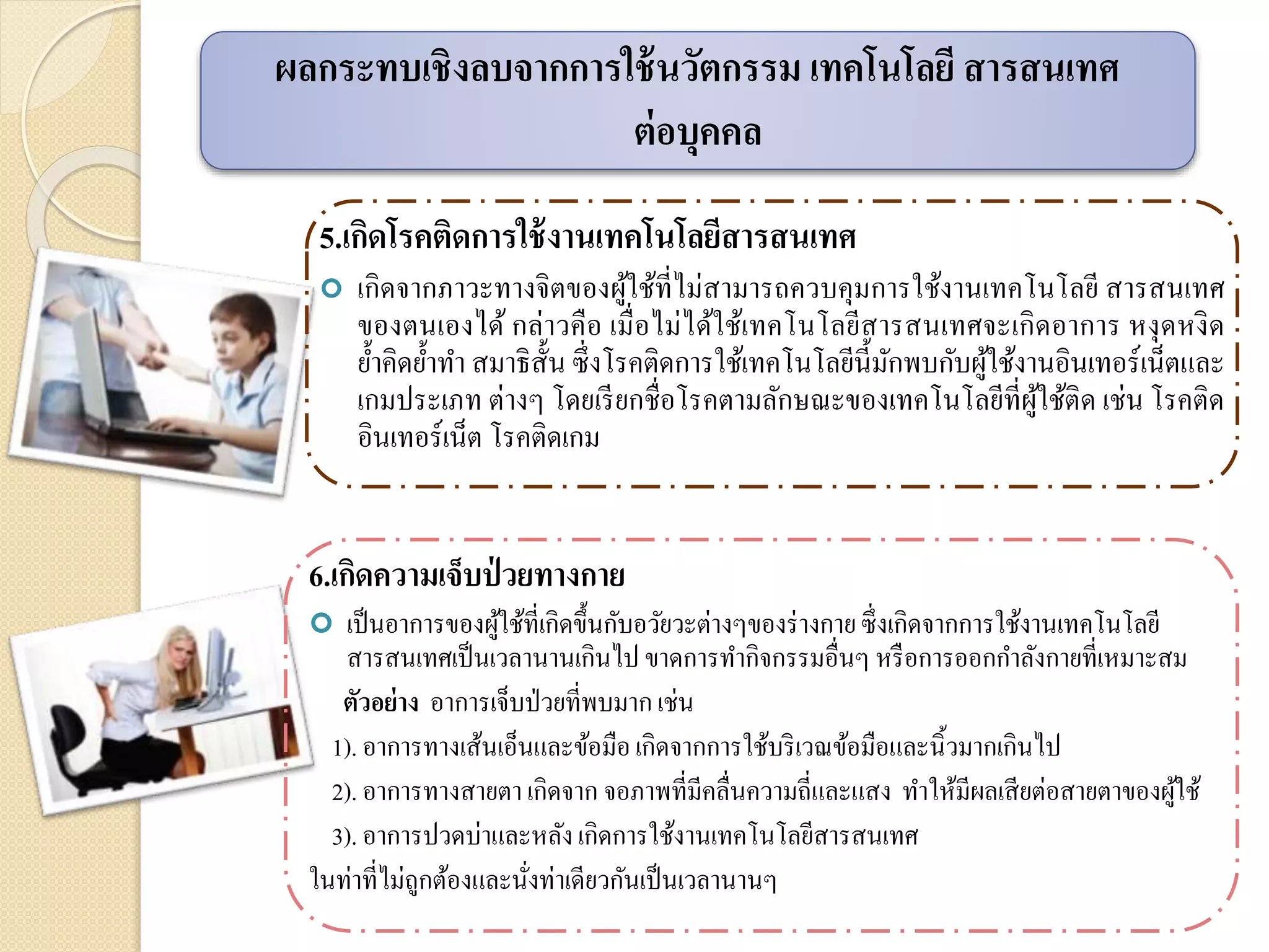 6.เกิดความเจ็บป่ วยทางกาย
 เป็นอาการของผู้ใช้ที่เกิดขึ้นกับอวัยวะต่างๆของร่างกายซึ่งเกิดจากการใช้งานเทคโนโลยี
สารสนเทศเป็นเวลานานเกินไป ขาดการทากิจกรรมอื่นๆ หรือการออกกาลังกายที่เหมาะสม
ตัวอย่าง อาการเจ็บป่วยที่พบมากเช่น
1). อาการทางเส้นเอ็นและข้อมือเกิดจากการใช้บริเวณข้อมือและนิ้วมากเกินไป
2). อาการทางสายตา เกิดจาก จอภาพที่มีคลื่นความถี่และแสง ทาให้มีผลเสียต่อสายตาของผู้ใช้
3). อาการปวดบ่าและหลังเกิดการใช้งานเทคโนโลยีสารสนเทศ
ในท่าที่ไม่ถูกต้องและนั่งท่าเดียวกันเป็นเวลานานๆ
5.เกิดโรคติดการใช้งานเทคโนโลยีสารสนเทศ
 เกิดจากภาวะทางจิตของผู้ใช้ที่ไม่สามารถควบคุมการใช้งานเทคโนโลยี สารสนเทศ
ของตนเองได้ กล่าวคือ เมื่อไม่ได้ใช้เทคโนโลยีสารสนเทศจะเกิดอาการ หงุดหงิด
ย้าคิดย้าทา สมาธิสั้น ซึ่งโรคติดการใช้เทคโนโลยีนี้มักพบกับผู้ใช้งานอินเทอร์เน็ตและ
เกมประเภท ต่างๆ โดยเรียกชื่อโรคตามลักษณะของเทคโนโลยีที่ผู้ใช้ติด เช่น โรคติด
อินเทอร์เน็ต โรคติดเกม
ผลกระทบเชิงลบจากการใช้นวัตกรรม เทคโนโลยี สารสนเทศ
ต่อบุคคล
 