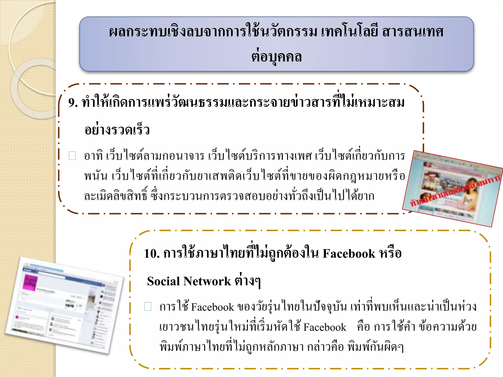 9. ทาให้เกิดการแพร่วัฒนธรรมและกระจายข่าวสารที่ไม่เหมาะสม
อย่างรวดเร็ว
 อาทิ เว็บไซต์ลามกอนาจาร เว็บไซต์บริการทางเพศ เว็บไซต์เกี่ยวกับการ
พนัน เว็บไซต์ที่เกี่ยวกับยาเสพติดเว็บไซต์ที่ขายของผิดกฎหมายหรือ
ละเมิดลิขสิทธิ์ ซึ่งกระบวนการตรวจสอบอย่างทั่วถึงเป็นไปได้ยาก
ผลกระทบเชิงลบจากการใช้นวัตกรรม เทคโนโลยี สารสนเทศ
ต่อบุคคล
10. การใช้ภาษาไทยที่ไม่ถูกต้องใน Facebook หรือ
Social Network ต่างๆ
 การใช้Facebook ของวัยรุ่นไทยในปัจจุบัน เท่าที่พบเห็นและน่าเป็นห่วง
เยาวชนไทยรุ่นใหม่ที่เริ่มหัดใช้ Facebook คือ การใช้คา ข้อความด้วย
พิมพ์ภาษาไทยที่ไม่ถูกหลักภาษา กล่าวคือ พิมพ์กันผิดๆ
 