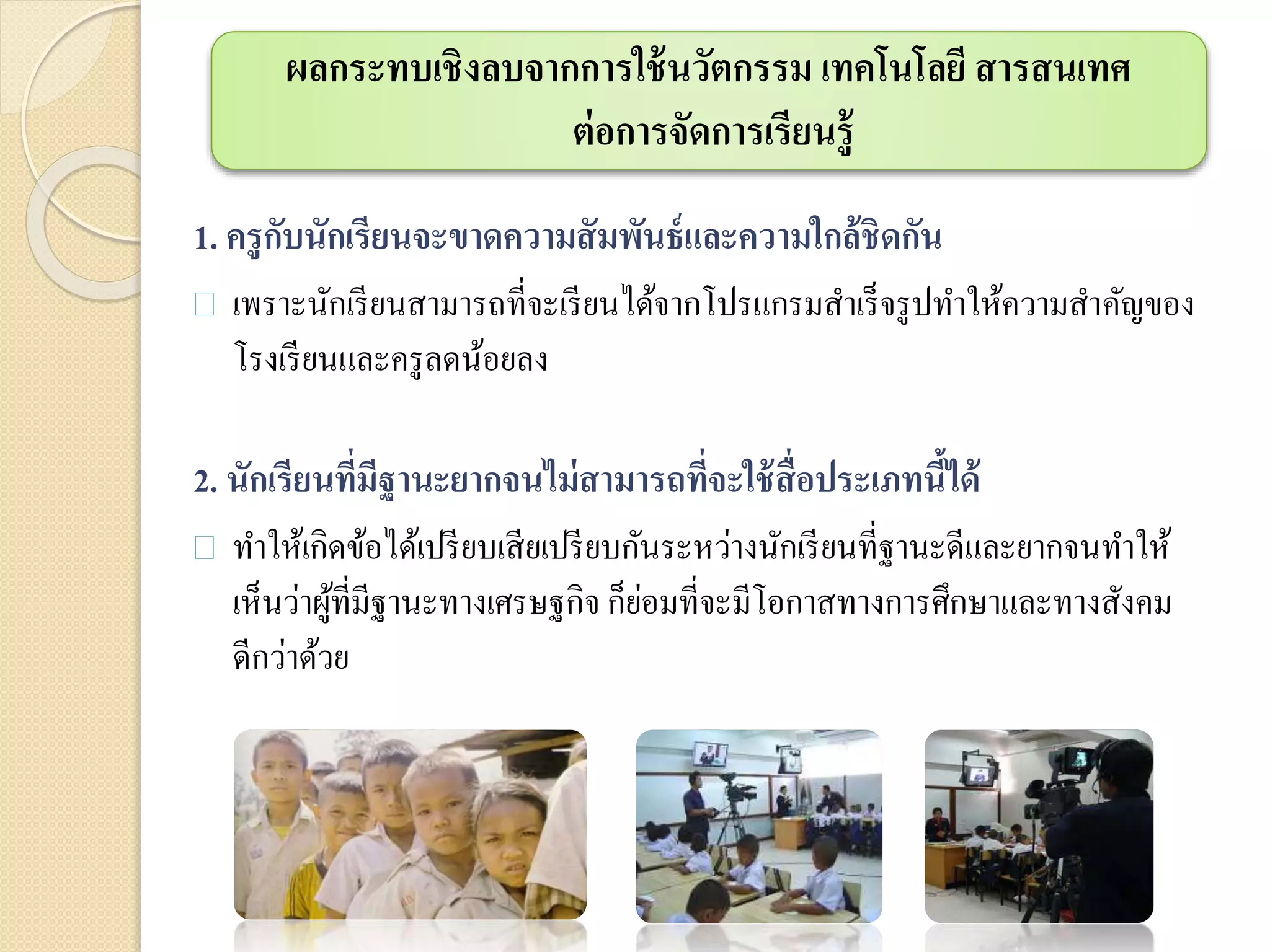 ผลกระทบเชิงลบจากการใช้นวัตกรรม เทคโนโลยี สารสนเทศ
ต่อการจัดการเรียนรู้
1. ครูกับนักเรียนจะขาดความสัมพันธ์และความใกล้ชิดกัน
 เพราะนักเรียนสามารถที่จะเรียนได้จากโปรแกรมสาเร็จรูปทาให้ความสาคัญของ
โรงเรียนและครูลดน้อยลง
2. นักเรียนที่มีฐานะยากจนไม่สามารถที่จะใช้สื่อประเภทนี้ได้
 ทาให้เกิดข้อได้เปรียบเสียเปรียบกันระหว่างนักเรียนที่ฐานะดีและยากจนทาให้
เห็นว่าผู้ที่มีฐานะทางเศรษฐกิจ ก็ย่อมที่จะมีโอกาสทางการศึกษาและทางสังคม
ดีกว่าด้วย
 