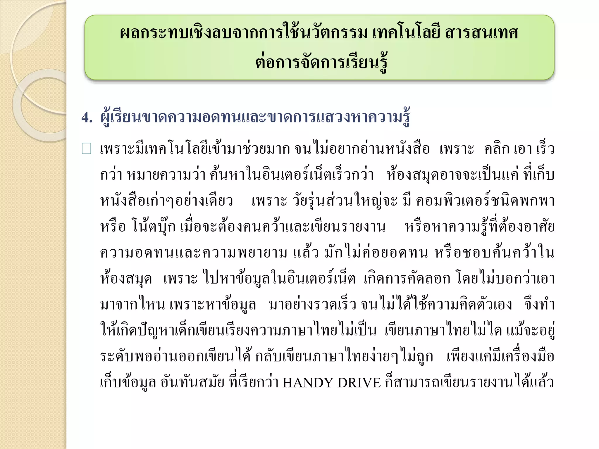 4. ผู้เรียนขาดความอดทนและขาดการแสวงหาความรู้
 เพราะมีเทคโนโลยีเข้ามาช่วยมาก จนไม่อยากอ่านหนังสือ เพราะ คลิก เอา เร็ว
กว่า หมายความว่า ค้นหาในอินเตอร์เน็ตเร็วกว่า ห้องสมุดอาจจะเป็นแค่ ที่เก็บ
หนังสือเก่าๆอย่างเดียว เพราะ วัยรุ่นส่วนใหญ่จะ มี คอมพิวเตอร์ชนิดพกพา
หรือ โน้ตบุ๊ก เมื่อจะต้องคนคว้าและเขียนรายงาน หรือหาความรู้ที่ต้องอาศัย
ความอดทนและความพยายาม แล้ว มักไม่ค่อยอดทน หรือชอบค้นคว้าใน
ห้องสมุด เพราะ ไปหาข้อมูลในอินเตอร์เน็ต เกิดการคัดลอก โดยไม่บอกว่าเอา
มาจากไหน เพราะหาข้อมูล มาอย่างรวดเร็ว จนไม่ได้ใช้ความคิดตัวเอง จึงทา
ให้เกิดปัญหาเด็กเขียนเรียงความภาษาไทยไม่เป็น เขียนภาษาไทยไม่ได แม้จะอยู่
ระดับพออ่านออกเขียนได้ กลับเขียนภาษาไทยง่ายๆไม่ถูก เพียงแค่มีเครื่องมือ
เก็บข้อมูล อันทันสมัย ที่เรียกว่า HANDY DRIVE ก็สามารถเขียนรายงานได้แล้ว
ผลกระทบเชิงลบจากการใช้นวัตกรรม เทคโนโลยี สารสนเทศ
ต่อการจัดการเรียนรู้
 