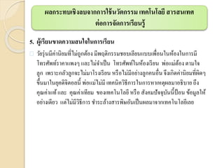 5. ผู้เรียนขาดความสนใจในการเรียน
 วัยรุ่นมีค่านิยมที่ไม่ถูกต้อง มีพฤติกรรมชอบเลียนแบบเพื่อนในห้องในการมี
โทรศัพท์ราคาแพงๆ และไม่จาเป็น โทรศัพท์ในห้องเรียน พ่อแม่ต้อง ตามใจ
ลูก เพราะกลัวลูกจะไม่มาโรงเรียน หรือไม่มีอย่างลูกคนอื่นจึงเกิดค่านิยมที่ผิดๆ
ขึ้นมาในยุคดิจิตอลนี้ พ่อแม่ไม่มี เทคนิควิธีการในการหาเหตุผลมาอธิบาย ถึง
คุณค่าแท้และ คุณค่าเทียม ของเทคโนโลยีหรือ สังคมปัจจุบันนี้ป้อน ข้อมูลให้
อย่างเดียว แต่ไม่มีวิธีการชาระล้างสารพิษอันเป็นผลมาจากเทคโนโลยีเลย
ผลกระทบเชิงลบจากการใช้นวัตกรรม เทคโนโลยี สารสนเทศ
ต่อการจัดการเรียนรู้
 