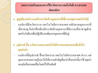 1. สูญเสียงบประมาณในการจัดจ้างบุคลากรที่เชี่ยวชาญทางเทคโนโลยี
 องค์กรที่มีนวัตกรรม เทคโนโลยีสารสนเทศ แต่ยังขาดบุคลากรที่
เชี่ยวชาญ จึงจาเป็นต้องมีการจัดจ้างบุคลากรที่มีความเชี่ยวชาญด้าน
เทคโนโลยีมาเพื่อปฏิบัติงานเพิ่มจากบุคลากรที่มีอยู่
2. อุปกรณ์ สื่อ นวัตกรรมและเทคโนโลยีสารสนเทศกลายเป็นสิ่งไร
คุณค่าค่า
 องค์กรที่มีอุปกรณ์ สื่อนวัตกรรม เทคโนโลยีสารสนเทศ ต่างๆ แต่
บุคลากรขาดความรู้และไม่ให้ความสาคัญที่จะนาสิ่งเหล่านี้มาใช้ คุณค่า
ของมันก็จะหมดเป็นโยชน์ไปในทันที
ผลกระทบเชิงลบจากการใช้นวัตกรรม เทคโนโลยี สารสนเทศ
ต่อองค์กร
 
