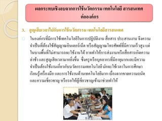 3. สูญเสียเวลาไปกับการใช้นวัตกรรม เทคโนโลยีสารสนเทศ
 ในองค์กรที่มีการใช้เทคโนโลยีในการปฏิบัติงาน สื่อสาร ประสานงาน จึงความ
จาเป็นที่ต้องใช้สัญญาณอินเตอร์เน็ต หรือสัญญาณโทรศัพท์ที่มีความเร็วสูง แต่
ในบางพื้นที่ไม่สามารถจะใช้งานได้อาจทาให้การส่งงานหรือสื่อสารเกิดความ
ล่าช้า และสูญเสียเวลามากยิ่งขึ้น ซึ่งครูหรือบุคลากรที่มีอายุมากและมีความ
จาเป็นต้องใช้งานเกี่ยวกับนวัตกรรมเทคโนโลยีมักจะใช้เวลาในการศึกษา
เรียนรู้เครื่องมือ และการใช้งานด้านเทคโนโลยีมากเนื่องจากขาดความถนัด
และความเชี่ยวชาญ หรือรอให้ผู้เชี่ยวชาญเข้ามาช่วยทาให้
ผลกระทบเชิงลบจากการใช้นวัตกรรม เทคโนโลยี สารสนเทศ
ต่อองค์กร
 