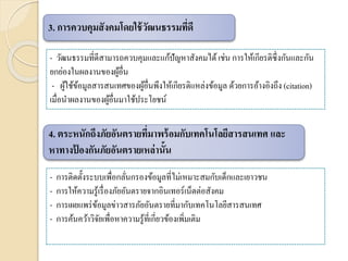 - การติดตั้งระบบเพื่อกลั่นกรองข้อมูลที่ไม่เหมาะสมกับเด็กและเยาวชน
- การให้ความรู้เรื่องภัยอันตรายจากอินเทอร์เน็ตต่อสังคม
- การเผยแพร่ข้อมูลข่าวสารภัยอันตรายที่มากับเทคโนโลยีสารสนเทศ
- การค้นคว้าวิจัยเพื่อหาความรู้ที่เกี่ยวข้องเพิ่มเติม
3. การควบคุมสังคมโดยใช้วัฒนธรรมที่ดี
- วัฒนธรรมที่ดีสามารถควบคุมและแก้ปัญหาสังคมได้เช่น การให้เกียรติซึ่งกันและกัน
ยกย่องในผลงานของผู้อื่น
- ผู้ใช้ข้อมูลสารสนเทศของผู้อื่นพึงให้เกียรติแหล่งข้อมูล ด้วยการอ้างอิงถึง (citation)
เมื่อนาผลงานของผู้อื่นมาใช้ประโยชน์
4. ตระหนักถึงภัยอันตรายที่มาพร้อมกับเทคโนโลยีสารสนเทศ และ
หาทางป้ องกันภัยอันตรายเหล่านั้น
 