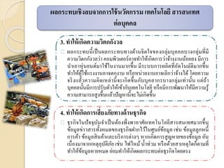 3. ทาให้เกิดความวิตกกังวล
ผลกระทบนี้เป็นผลกระทบทางด้านจิตใจของกลุ่มบุคคลบางกลุ่มที่มี
ความวิตกกังวลว่า คอมพิวเตอร์อาจทาให้เกิดการว่าจ้างงานน้อยลง มีการ
นาเอาหุ่นยนต์มาใช้ในงานมากขึ้น มีระบบการผลิตที่อัตโนมัติมากขึ้น
ทาให้ผู้ใช้แรงงานอาจตกงาน หรือหน่วยงานอาจเลิกว่าจ้างได้ โดยความ
จริงแล้วความคิดเหล่านี้จะเกิดขึ้นกับบุคลากรบางกลุ่มเท่านั้น แต่ถ้า
บุคคลนั้นมีการปรับตัวให้เข้ากับเทคโนโลยี หรือมีการพัฒนาให้มีความรู้
ความสามารถสูงขึ้นแล้วปัญหานี้จะไม่เกิดขึ้น
4. ทาให้เกิดการเสี่ยงภัยทางด้านธุรกิจ
ธุรกิจในปัจจุบันจาเป็นต้องพึ่งพาอาศัยเทคโนโลยีสารสนเทศมากขึ้น
ข้อมูลข่าวสารทั้งหมดของธุรกิจฝากไว้ในศูนย์ข้อมูล เช่น ข้อมูลลูกหนี้
การค้า ข้อมูลสินค้าและบริการต่างๆ หากเกิดการสูญหายของข้อมูล อัน
เนื่องมาจากเหตุอุบัติภัย เช่น ไฟไหม้น้าท่วม หรือด้วยสาเหตุใดก็ตามที่
ทาให้ข้อมูลหายหมด ย่อมทาให้เกิดผลกระทบต่อธุรกิจโดยตรง
ผลกระทบเชิงลบจากการใช้นวัตกรรม เทคโนโลยี สารสนเทศ
ต่อบุคคล
 