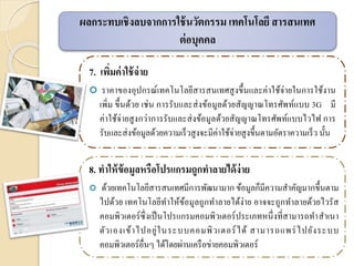 7. เพิ่มค่าใช้จ่าย
 ราคาของอุปกรณ์เทคโนโลยีสารสนเทศสูงขึ้นและค่าใช้จ่ายในการใช้งาน
เพิ่ม ขึ้นด้วย เช่น การรับและส่งข้อมูลด้วยสัญญาณโทรศัพท์แบบ 3G มี
ค่าใช้จ่ายสูงกว่าการรับและส่งข้อมูลด้วยสัญญาณโทรศัพท์แบบไวไฟ การ
รับและส่งข้อมูลด้วยความเร็วสูงจะมีค่าใช้จ่ายสูงขึ้นตามอัตราความเร็ว นั้น
8. ทาให้ข้อมูลหรือโปรแกรมถูกทาลายได้ง่าย
 ด้วยเทคโนโลยีสารสนเทศมีการพัฒนามาก ข้อมูลก็มีความสาคัญมากขึ้นตาม
ไปด้วย เทคโนโลยีทาให้ข้อมูลถูกทาลายได้ง่าย อาจจะถูกทาลายด้วยไวรัส
คอมพิวเตอร์ซึ่งเป็นโปรแกรมคอมพิวเตอร์ประเภทหนึ่งที่สามารถทาสาเนา
ตัวเองเข้าไปอยู่ในระบบคอมพิวเตอร์ได้ สามารถแพร่ไปยังระบบ
คอมพิวเตอร์อื่นๆ ได้โดยผ่านเครือข่ายคอมพิวเตอร์
ผลกระทบเชิงลบจากการใช้นวัตกรรม เทคโนโลยี สารสนเทศ
ต่อบุคคล
 