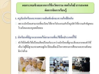 ผลกระทบเชิงลบจากการใช้นวัตกรรม เทคโนโลยี สารสนเทศ
ต่อการจัดการเรียนรู้
1. ครูกับนักเรียนจะขาดความสัมพันธ์และความใกล้ชิดกัน
 เพราะนักเรียนสามารถที่จะเรียนได้จากโปรแกรมสาเร็จรูปทาให้ความสาคัญของ
โรงเรียนและครูลดน้อยลง
2. นักเรียนที่มีฐานะยากจนไม่สามารถที่จะใช้สื่อประเภทนี้ได้
 ทาให้เกิดข้อได้เปรียบเสียเปรียบกันระหว่างนักเรียนที่ฐานะดีและยากจนทาให้
เห็นว่าผู้ที่มีฐานะทางเศรษฐกิจ ก็ย่อมที่จะมีโอกาสทางการศึกษาและทางสังคม
ดีกว่าด้วย
 