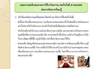 3. นักเรียนเกิดความเครียดและวิตกกังวล กับการใช้เทคโนโลยี
 มีเนื้อหาวิชาที่มากและสาระการเรียนการสอนแต่ละครั้งไม่ต่อเนื่อง นักเรียนบาง
คนไม่สบายใจในกิจกรรม และทาไม่จริงจังจึงมีผลต่อการจัดกิจกรรม
 นักเรียนต้องเข้าคิวรอนานกับนวัตกรรมบางชนิด และสภาพการเรียนการสอน
ครูยังยึดวิธีการสอนแบบเดิม คือ บรรยายหน้าชั้นเรียน แต่ส่วนใหญ่มีแนวโน้ม
ในการพัฒนาที่ดีขึ้น ครูยังไม่มีการนาสื่อนวัตกรรมมาใช้ใน
 ช่วยเหลือ จัดครูเข้าสอนตามประสบการณ์ความถนัด ควรจัดอบรมเพื่อให้ความรู้
จัดทานวัตกรรมที่มี โอกาสเป็นไปได้ และสร้างการมีส่วนร่วมจากชุมชน สอน
เพิ่มเติมนอกเวลา และจัดการสอนแบบรวมชั้น โดยใช้กระบวนการเรียนการ
สอนตามช่วงชั้น
ผลกระทบเชิงลบจากการใช้นวัตกรรม เทคโนโลยี สารสนเทศ
ต่อการจัดการเรียนรู้
 