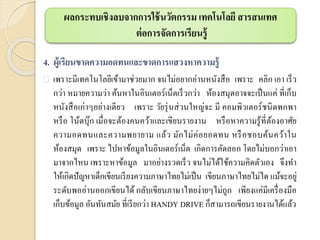 4. ผู้เรียนขาดความอดทนและขาดการแสวงหาความรู้
 เพราะมีเทคโนโลยีเข้ามาช่วยมาก จนไม่อยากอ่านหนังสือ เพราะ คลิก เอา เร็ว
กว่า หมายความว่า ค้นหาในอินเตอร์เน็ตเร็วกว่า ห้องสมุดอาจจะเป็นแค่ ที่เก็บ
หนังสือเก่าๆอย่างเดียว เพราะ วัยรุ่นส่วนใหญ่จะ มี คอมพิวเตอร์ชนิดพกพา
หรือ โน้ตบุ๊ก เมื่อจะต้องคนคว้าและเขียนรายงาน หรือหาความรู้ที่ต้องอาศัย
ความอดทนและความพยายาม แล้ว มักไม่ค่อยอดทน หรือชอบค้นคว้าใน
ห้องสมุด เพราะ ไปหาข้อมูลในอินเตอร์เน็ต เกิดการคัดลอก โดยไม่บอกว่าเอา
มาจากไหน เพราะหาข้อมูล มาอย่างรวดเร็ว จนไม่ได้ใช้ความคิดตัวเอง จึงทา
ให้เกิดปัญหาเด็กเขียนเรียงความภาษาไทยไม่เป็น เขียนภาษาไทยไม่ได แม้จะอยู่
ระดับพออ่านออกเขียนได้ กลับเขียนภาษาไทยง่ายๆไม่ถูก เพียงแค่มีเครื่องมือ
เก็บข้อมูล อันทันสมัย ที่เรียกว่า HANDY DRIVE ก็สามารถเขียนรายงานได้แล้ว
ผลกระทบเชิงลบจากการใช้นวัตกรรม เทคโนโลยี สารสนเทศ
ต่อการจัดการเรียนรู้
 
