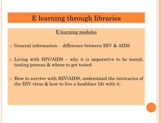 E learning through libraries
E learning modules
 General information - difference between HIV & AIDS
 Living with HIV/AIDS – why it is imperative to be tested,
testing process & where to get tested
 How to survive with HIV/AIDS, understand the intricacies of
the HIV virus & how to live a healthier life with it.
 