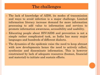 The challenges
 The lack of knowledge of AIDS, its modes of transmission
and ways to avoid infection is a major challenge. Limited
information literacy increase demand for more information
processing to add value to information and services to
promote information awareness, accessibility and usability.
 Educating people about HIV/AIDS and prevention is not a
simple rather complicated task, as India has many major
languages and hundreds of different dialects.
 The dynamics of the epidemic raise the need to keep abreast
with new developments hence the need to actively collect,
synthesize and disseminate information. This is however
constrained by lack of adequate resources (human, financial
and material) to initiate and sustain efforts.
 