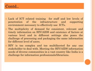 Contd..
 Lack of ICT related training for staff and low levels of
penetration of the infrastructure and supporting
environment necessary to effectively use ICTs.
 The multiplicity of demand for consistent, relevant and
timely information on HIV/AIDS and existence of factors at
various level and in different settings also poses the
challenge of processing and packaging the same information
for different level of users.
 HIV is too complex and too multifaceted for any one
stakeholder to deal with. Meeting the HIV/AIDS information
needs of diverse communities in a vast country like India is a
challenge for information professionals/librarians.
 