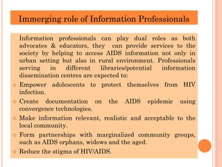 Immerging role of Information Professionals
Information professionals can play dual roles as both
advocates & educators, they can provide services to the
society by helping to access AIDS information not only in
urban setting but also in rural environment. Professionals
serving in different libraries/potential information
dissemination centres are expected to:
 Empower adolescents to protect themselves from HIV
infection.
 Create documentation on the AIDS epidemic using
convergence technologies.
 Make information relevant, realistic and acceptable to the
local community.
 Form partnerships with marginalized community groups,
such as AIDS orphans, widows and the aged.
 Reduce the stigma of HIV/AIDS.
 