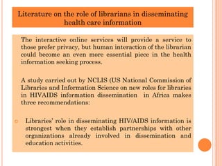 Literature on the role of librarians in disseminating
health care information
The interactive online services will provide a service to
those prefer privacy, but human interaction of the librarian
could become an even more essential piece in the health
information seeking process.
A study carried out by NCLIS (US National Commission of
Libraries and Information Science on new roles for libraries
in HIVAIDS information dissemination in Africa makes
three recommendations:
 Libraries’ role in disseminating HIV/AIDS information is
strongest when they establish partnerships with other
organizations already involved in dissemination and
education activities.
 