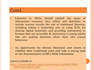 Contd..
 Libraries in Africa should expand the scope of
information resources they collect and distribute to
include sources outside the role of traditional libraries,
including taking a leadership role in using ICTs for
sharing digital materials, and providing information in
formats that are accessible & interesting to young adults
who are making decisions about their own sexual
behaviour.
 An opportunity for African librarians now exists to
redefine their traditional roles and take a strong lead
in the dissemination of HIV/AIDS information
report available in
http://www.nclis.gov/news/pressrelease/pr2005/2005-
12LibrariesAfrica.pdf)
 