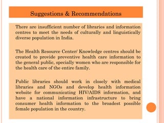 Suggestions & Recommendations
There are insufficient number of libraries and information
centres to meet the needs of culturally and linguistically
diverse population in India.
The Health Resource Center/ Knowledge centres should be
created to provide preventive health care information to
the general public, specially women who are responsible for
the health care of the entire family.
Public libraries should work in closely with medical
libraries and NGOs and develop health information
website for communicating HIV/AIDS information, and
have a national information infrastructure to bring
consumer health information to the broadest possible
female population in the country.
 