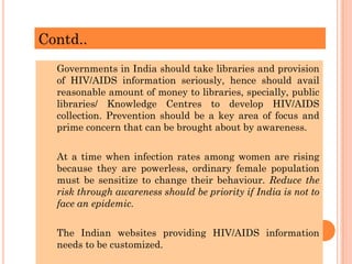 Contd..
Governments in India should take libraries and provision
of HIV/AIDS information seriously, hence should avail
reasonable amount of money to libraries, specially, public
libraries/ Knowledge Centres to develop HIV/AIDS
collection. Prevention should be a key area of focus and
prime concern that can be brought about by awareness.
At a time when infection rates among women are rising
because they are powerless, ordinary female population
must be sensitize to change their behaviour. Reduce the
risk through awareness should be priority if India is not to
face an epidemic.
The Indian websites providing HIV/AIDS information
needs to be customized.
 