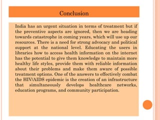 Conclusion
India has an urgent situation in terms of treatment but if
the preventive aspects are ignored, then we are heading
towards catastrophe in coming years, which will use up our
resources. There is a need for strong advocacy and political
support at the national level. Educating the users in
libraries how to access health information on the internet
has the potential to give them knowledge to maintain more
healthy life styles, provide them with reliable information
about their problems and make them aware of possible
treatment options. One of the answers to effectively combat
the HIV/AIDS epidemic is the creation of an infrastructure
that simultaneously develops healthcare networks,
education programs, and community participation.
 