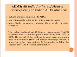 AIIMS( All India Institute of Medical
Science) study on Indian AIDS situation:
 Indians are more vulnerable to AIDS.
 Lower immunity to the virus – due to genetic cause.
 More likely to contract disease than people in other
countries.
The Indian National AIDS Control Organization (NACO)
estimates that 2.5 million people were living with HIV in
2007. The spread of the epidemic in rural areas presents a
need to disseminate HIV/AIDS related knowledge for health
protection rather than waiting for knowledge to follow the
appearance of the disease in communities.
 
