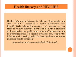 Health literacy and HIV/AIDS
Health Information Literacy is “ the set of knowledge and
skills needed to recognize a health information need
identify likely information sources in all formats, and use
them to retrieve relevant information analyze, understand
and synthesize the quality and content of information and
its appropriateness to a specific situation; and, to apply the
information in making health decisions with an aim toward
improved health condition.”
(www.mlanet.org/resources/healthlit/define.html)
 