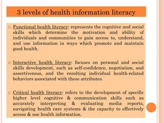 3 levels of health information literacy
 Functional health literacy: represents the cognitive and social
skills which determine the motivation and ability of
individuals and communities to gain access to, understand,
and use information in ways which promote and maintain
good health.
 Interactive health literacy: focuses on personal and social
skills development, such as self-confidence, negotiation, and
assertiveness, and the resulting individual health-related
behaviors associated with these attributes.
 Critical health literacy: refers to the development of specific
higher level cognitive & communication skills such as
accurately interpreting & evaluating media reports,
navigating health care systems & the capacity to effectively
access & use health information.
 