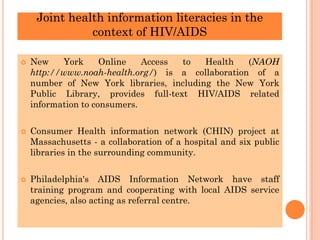Joint health information literacies in the
context of HIV/AIDS
 New York Online Access to Health (NAOH
http://www.noah-health.org/) is a collaboration of a
number of New York libraries, including the New York
Public Library, provides full-text HIV/AIDS related
information to consumers.
 Consumer Health information network (CHIN) project at
Massachusetts - a collaboration of a hospital and six public
libraries in the surrounding community.
 Philadelphia's AIDS Information Network have staff
training program and cooperating with local AIDS service
agencies, also acting as referral centre.
 