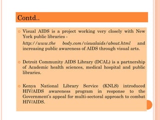 Contd..
 Visual AIDS is a project working very closely with New
York public libraries -
http://www.the body.com/visualaids/about.html and
increasing public awareness of AIDS through visual arts.
 Detroit Community AIDS Library (DCAL) is a partnership
of Academic health sciences, medical hospital and public
libraries.
 Kenya National Library Service (KNLS) introduced
HIV/AIDS awareness program in response to the
Government’s appeal for multi-sectoral approach to combat
HIV/AIDS.
 