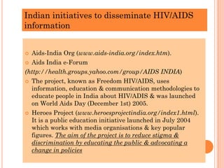 Indian initiatives to disseminate HIV/AIDS
information
 Aids-India Org (www.aids-india.org/index.htm).
 Aids India e-Forum
(http://health.groups.yahoo.com/group/AIDS INDIA)
 The project, known as Freedom HIV/AIDS, uses
information, education & communication methodologies to
educate people in India about HIV/ADIS & was launched
on World Aids Day (December 1st) 2005.
 Heroes Project (www.heroesprojectindia.org/index1.html).
It is a public education initiative launched in July 2004
which works with media organisations & key popular
figures. The aim of the project is to reduce stigma &
discrimination by educating the public & advocating a
change in policies
 