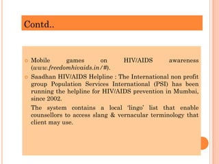 Contd..
 Mobile games on HIV/AIDS awareness
(www.freedomhivaids.in/#).
 Saadhan HIV/AIDS Helpline : The International non profit
group Population Services International (PSI) has been
running the helpline for HIV/AIDS prevention in Mumbai,
since 2002.
The system contains a local ‘lingo’ list that enable
counsellors to access slang & vernacular terminology that
client may use.
 