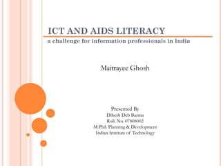 ICT AND AIDS LITERACY
a challenge for information professionals in India
Maitrayee Ghosh
Presented By
Dibesh Deb Barma
Roll. No. 07808002
M.Phil. Planning & Development
Indian Institute of Technology
 