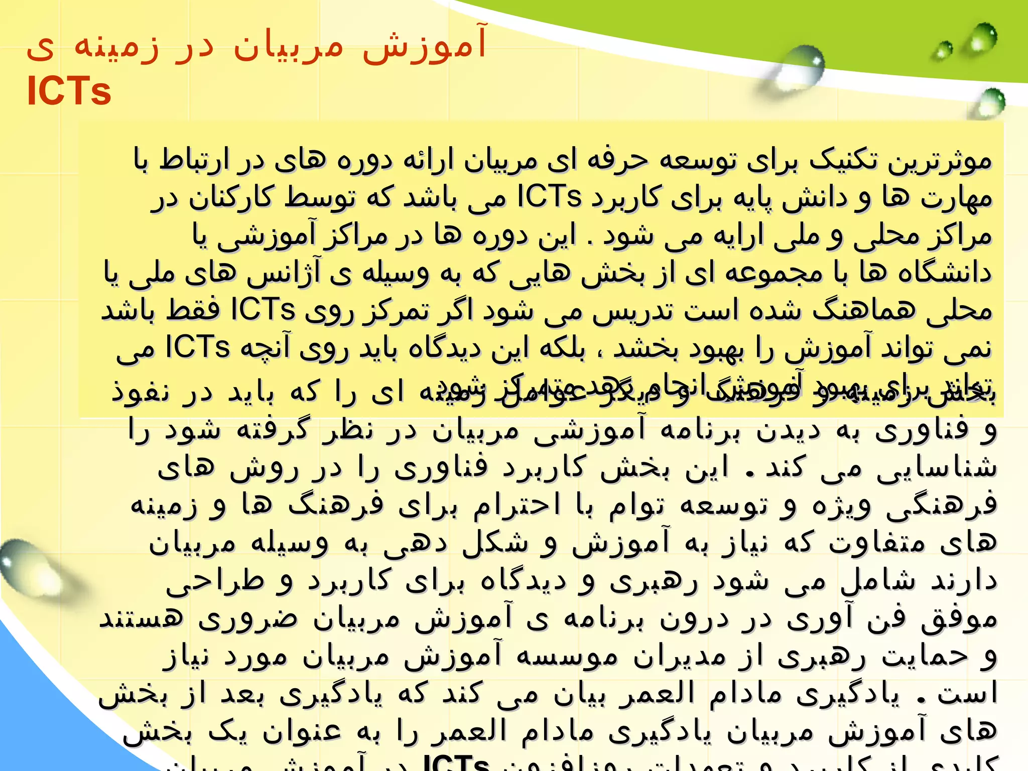 آموزش مربیان در زمینه ی 
ICTs 
ممووثثررتترریینن تتککننییکک ببرراایی تتووسسععهه ححررففهه اایی ممررببییاانن اارراائئهه ددووررهه ههاایی ددرر ااررتتببااطط بباا 
ممیی ببااششدد ککهه تتووسسطط ککااررککنناانن ددرر IICCTTss ممههااررتت ههاا وو ددااننشش پپااییهه ببرراایی ککااررببرردد 
ممررااککزز ممححللیی وو ممللیی ااررااییهه ممیی ششوودد .. اایینن ددووررهه ههاا ددرر ممررااککزز آآممووززششیی ییاا 
ددااننششگگااهه ههاا بباا ممججممووععهه اایی اازز ببخخشش ههاایییی ککهه ببهه ووسسییللهه یی آآژژااننسس ههاایی ممللیی ییاا 
ففققطط ببااششدد IICCTTss ممححللیی ههممااههننگگ ششددهه ااسستت تتددررییسس ممیی ششوودد ااگگرر تتممررککزز رروویی 
ننممیی تتوواانندد آآممووززشش رراا ببههببوودد ببخخششدد ،، ببللککهه اایینن ددییددگگااهه ببااییدد رروویی آآننچچهه 
ممیی IICCTTss تتوواانندد ببتتووخخاانندد ششبب ررا زا ببرراایی زممیییی نبنبههههبب ببههببوودد وووودد آآففممررووززههنن آآممووززشش شش گگاا ننووجج ااننججاامم ااددممیی ددگگرر هه ددههدد دد ععممتت وواا ممتتممررککزز مممرمرککللزز ززششمموویین ششوودد دن د . .. 
هه. اایی رراا ککهه ببااییدد ددرر ننففووذذ 
وو ففننااوورریی ببهه ددییددنن ببررننااممهه آآممووززششیی ممررببییاانن ددرر ننظظرر گگررففتتهه ششوودد رراا 
ششننااسساایییی ممیی ککنندد .. اایینن ببخخشش ککااررببرردد ففننااوورریی رراا ددرر ررووشش ههاایی 
ففررههننگگیی ووییژژهه وو تتووسسععهه تتوواامم بباا ااححتترراامم ببرراایی ففررههننگگ ههاا وو ززممییننهه 
ههاایی ممتتففااووتت ککهه ننییاازز ببهه آآممووززشش وو ششککلل ددههیی ببهه ووسسییللهه ممررببییاانن 
ددااررنندد ششاامملل ممیی ششوودد ررههببرریی وو ددییددگگااهه ببرراایی ککااررببرردد وو ططررااححیی 
ممووففقق ففنن آآوورریی ددرر ددرروونن ببررننااممهه یی آآممووززشش ممررببییاانن ضضرروورریی ههسستتنندد 
وو ححممااییتت ررههببرریی اازز ممددییرراانن ممووسسسسهه آآممووززشش ممررببییاانن مموورردد ننییاازز 
ااسستت .. ییااددگگییرریی مماادداامم االلععممرر ببییاانن ممیی ککنندد ککهه ییااددگگییرریی ببععدد اازز ببخخشش 
ههاایی آآممووززشش ممررببییاانن ییااددگگییرریی مماادداامم االلععممرر رراا ببهه ععننوواانن ییکک ببخخشش 
ددرر آآممووززشش ممررببییاانن IICCTTss ککللییددیی اازز ککااررببرردد وو تتععههددااتت ررووززااففززوونن 
 