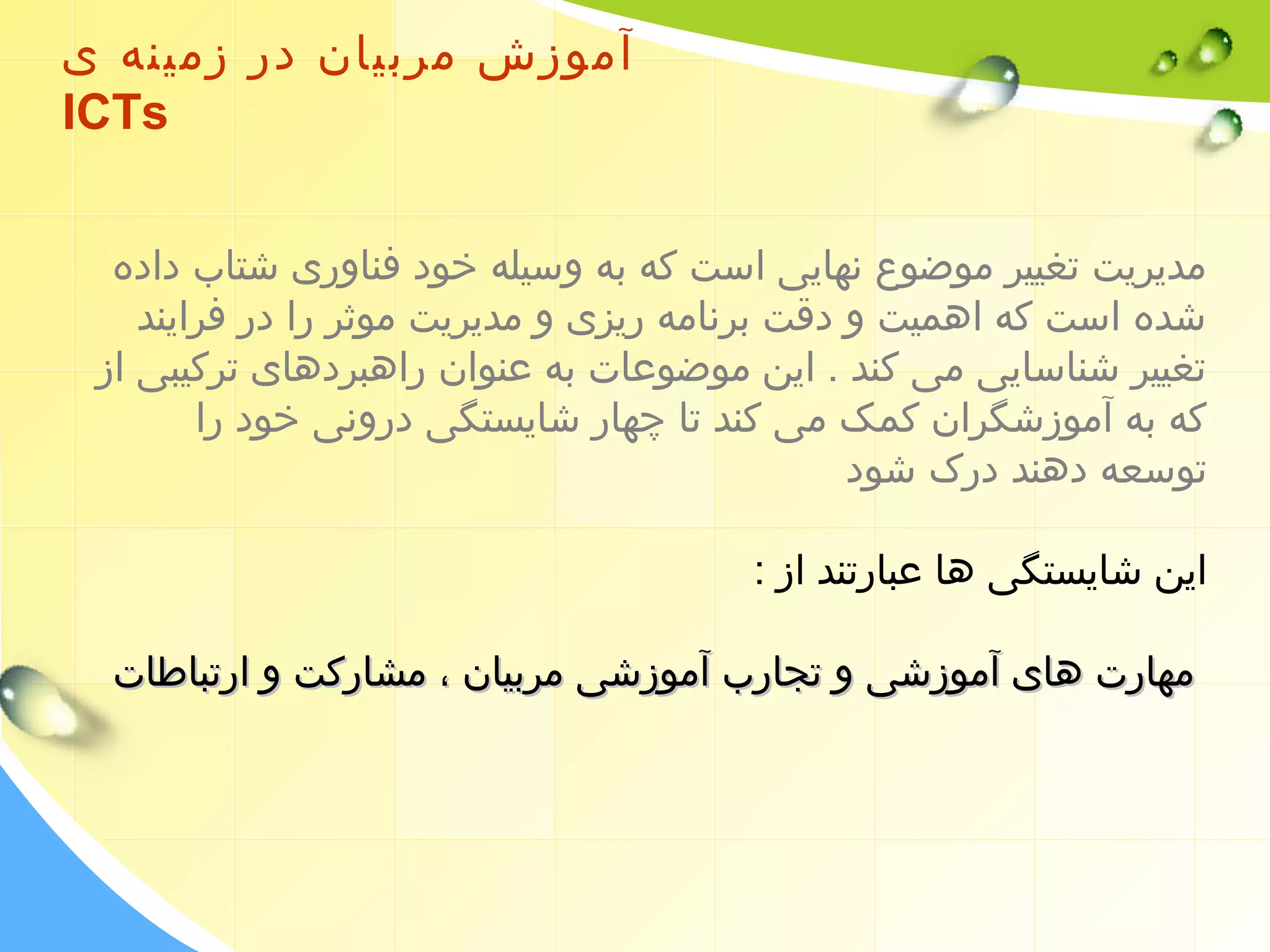 آموزش مربیان در زمینه ی 
ICTs 
مدیریت تغییر موضوع نهایی است که به وسیله خود فناوری شتاب داده 
شده است که اهمیت و دقت برنامه ریزی و مدیریت موثر را در فرایند 
تغییر شناسایی می کند . این موضوعات به عنوان راهبردهای ترکیبی از 
که به آموزشگران کمک می کند تا چهار شایستگی درونی خود را 
توسعه دهند درک شود 
این شایستگی ها عبارتند از : 
ممههااررتت ههاایی آآممووززششیی وو تتججاارربب آآممووززششیی ممررببییاانن ،، ممششااررککتت وو ااررتتببااططااتت 
 