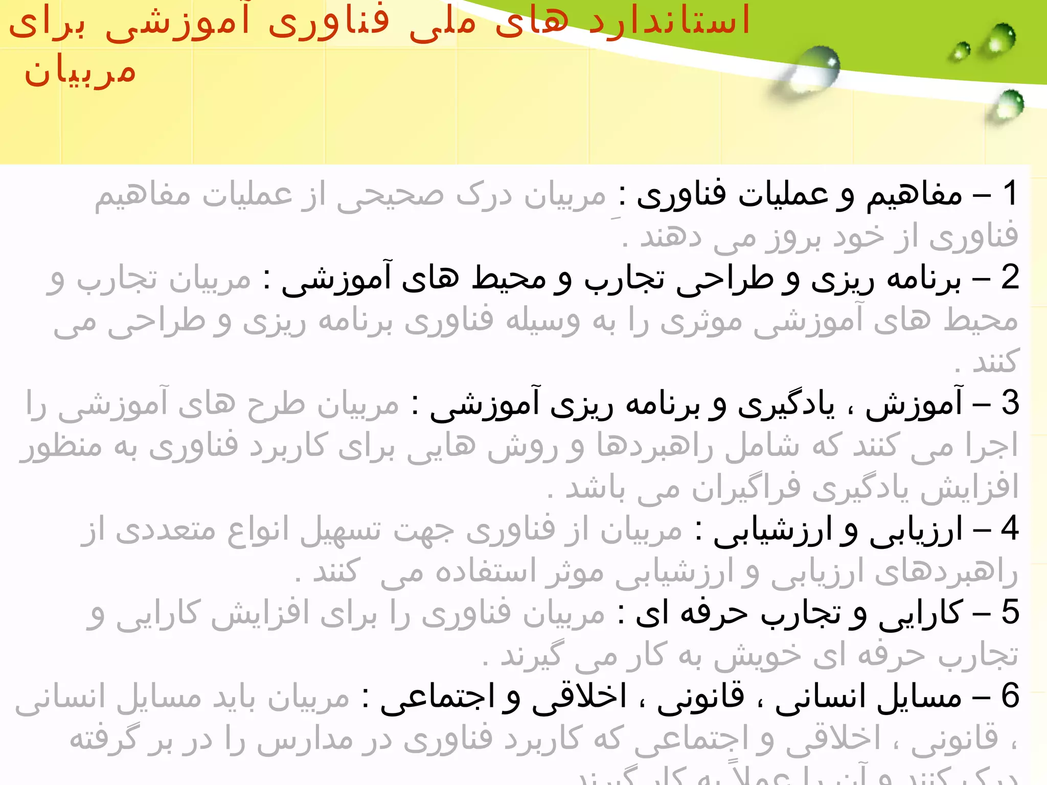 استاندارد های ملی فناوری آموزشی برای 
مربیان 
1 – مفاهیم و عملیات فناوری : مربیان درک صحیحی از عملیات مفاهیم 
فناوری از خود بروز می دهند . 2 – برنامه ریزی و طراحی تجارب و محیط های آموزشی : مربیان تجارب و 
محیط های آموزشی موثری را به وسیله فناوری برنامه ریزی و طراحی می 
کنند . 
3 – آموزش ، یادگیری و برنامه ریزی آموزشی : مربیان طرح های آموزشی را 
اجرا می کنند که شامل راهبردها و روش هایی برای کاربرد فناوری به منظور 
افزایش یادگیری فراگیران می باشد . 
4 – ارزیابی و ارزشیابی : مربیان از فناوری جهت تسهیل انواع متعددی از 
راهبردهای ارزیابی و ارزشیابی موثر استفاده می کنند . 
5 – کارایی و تجارب حرفه ای : مربیان فناوری را برای افزایش کارایی و 
تجارب حرفه ای خویش به کار می گیرند . 
6 – مسایل انسانی ، قانونی ، اخلقی و اجتماعی : مربیان باید مسایل انسانی 
، قانونی ، اخلقی و اجتماعی که کاربرد فناوری در مدارس را در بر گرفته 
درک کنند و آن را عمل به کار گیرند . 
 