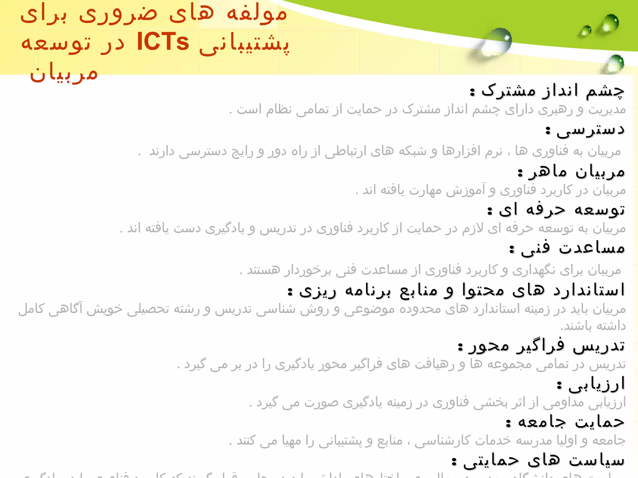 مولفه های ضروری برای 
در توسعه ICTs پشتیبانی 
مربیان 
چچششمم اانندداازز ممششتتررکک :: 
مدیریت و رهبری دارای چشم انداز مشترک در حمایت از تمامی نظام است . 
ددسستتررسسیی :: 
مربیان به فناوری ها ، نرم افزارها و شبکه های ارتباطی از راه دور و رایج دسترسی دارند . 
ممررببییاانن ممااههرر :: 
مربیان در کاربرد فناوری و آموزش مهارت یافته اند . 
تتووسسععهه ححررففهه اایی :: 
مربیان به توسعه حرفه ای لزم در حمایت از کاربرد فناوری در تدریس و یادگیری دست یافته اند . 
ممسسااععددتت ففننیی :: 
مربیان برای نگهداری و کاربرد فناوری از مساعدت فنی برخوردار هستند . 
ااسستتاانندداارردد ههاایی ممححتتوواا وو ممننااببعع ببررننااممهه ررییززیی :: 
مربیان باید در زمینه استاندارد های محدوده موضوعی و روش شناسی تدریس و رشته تحصیلی خویش آگاهی کامل 
داشته باشند. 
تتددررییسس ففررااگگییرر ممححوورر :: 
تدریس در تمامی مجموعه ها و رهیافت های فراگیر محور یادگیری را در بر می گیرد . 
ااررززییااببیی :: 
ارزیابی مداومی از اثر بخشی فناوری در زمینه یادگیری صورت می گیرد . 
ححممااییتت ججااممععهه :: 
جامعه و اولیا مدرسه خدمات کارشناسی ، منابع و پشتیبانی را مهیا می کنند . 
سسییااسستت ههاایی ححممااییتتیی :: 
سیاست های دانشگاه ، مدرسه ، مالی و ساختارهای پاداش باید در جایی قرار گیرند که کاربرد فناوری را در یادگیری 
 