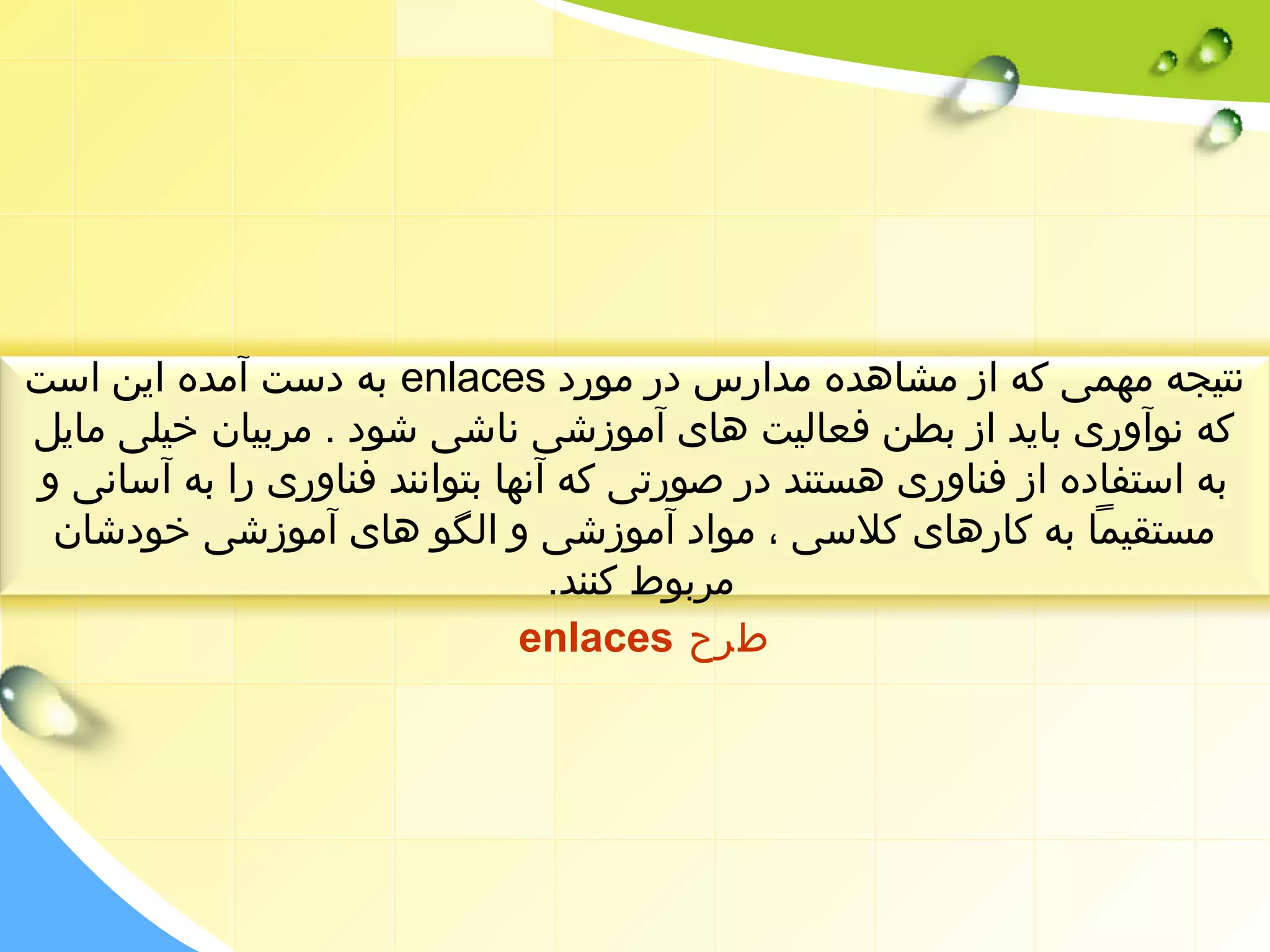 به دست آمده این است enlaces نتیجه مهمی که از مشاهده مدارس در مورد 
که نوآوری باید از بطن فعالیت های آموزشی ناشی شود . مربیان خیلی مایل 
به استفاده از فناوری هستند در صورتی که آنها بتوانند فناوری را به آسانی و 
مستقیما به کارهای کلسی ، مواد آموزشی و الگو های آموزشی خودشان 
مربوط کنند. 
enlaces طرح 
 