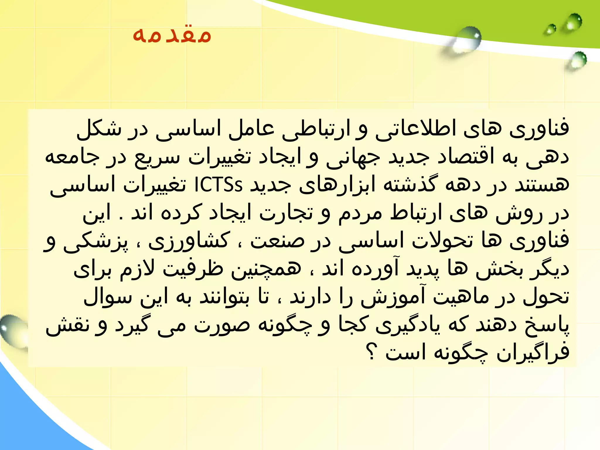 مقدمه 
فناوری های اطلعاتی و ارتباطی عامل اساسی در شکل 
دهی به اقتصاد جدید جهانی و ایجاد تغییرات سریع در جامعه 
تغییرات اساسی ICTSs هستند در دهه گذشته ابزارهای جدید 
در روش های ارتباط مردم و تجارت ایجاد کرده اند . این 
فناوری ها تحولت اساسی در صنعت ، کشاورزی ، پزشکی و 
دیگر بخش ها پدید آورده اند ، همچنین ظرفیت لزم برای 
تحول در ماهیت آموزش را دارند ، تا بتوانند به این سوال 
پاسخ دهند که یادگیری کجا و چگونه صورت می گیرد و نقش 
فراگیران چگونه است ؟ 
 