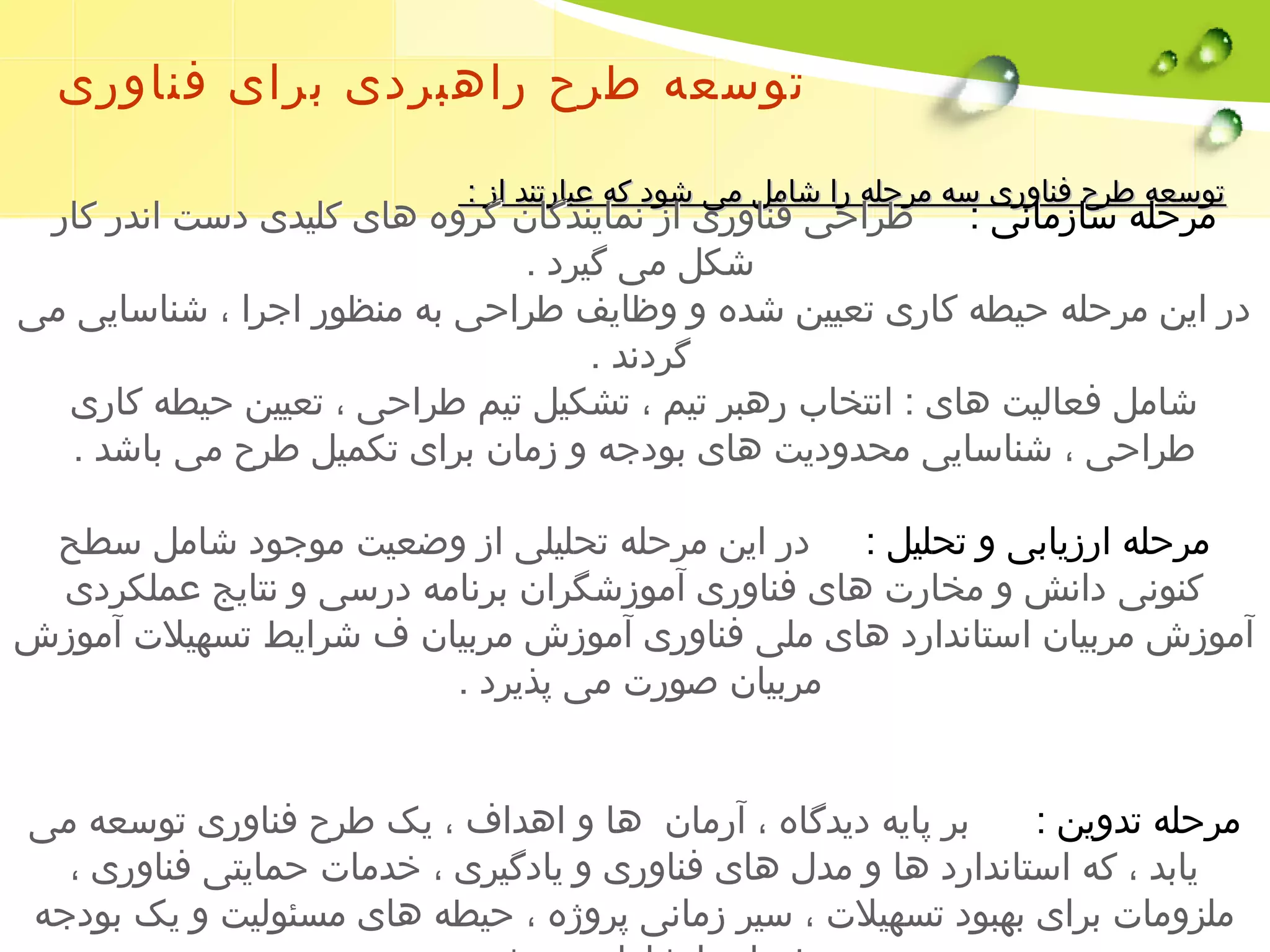 توسعه طرح راهبردی برای فناوری 
تتوومرسسععحلهه ه ططررسححا زففنن ماااوونررییی سس هه م مررطححلل رهاه رر حاا یشش اافممنا لل وممریی ی ا ششزوو ددن ککماهه ی نععبب دااگرراتتنندد ن اازگز : ر: وه مرحله سازمانی : طراحی فناوری از نمایندگان گروه های کلیدی دست اندر کار 
شکل می گیرد . 
در این مرحله حیطه کاری تعیین شده و وظایف طراحی به منظور اجرا ، شناسایی می 
گردند . 
شامل فعالیت های : انتخاب رهبر تیم ، تشکیل تیم طراحی ، تعیین حیطه کاری 
طراحی ، شناسایی محدودیت های بودجه و زمان برای تکمیل طرح می باشد . 
مرحله ارزیابی و تحلیل : در این مرحله تحلیلی از وضعیت موجود شامل سطح 
کنونی دانش و مخارت های فناوری آموزشگران برنامه درسی و نتایج عملکردی 
آموزش مربیان استاندارد های ملی فناوری آموزش مربیان ف شرایط تسهیلت آموزش 
مربیان صورت می پذیرد . 
مرحله تدوین : بر پایه دیدگاه ، آرمان ها و اهداف ، یک طرح فناوری توسعه می 
یابد ، که استاندارد ها و مدل های فناوری و یادگیری ، خدمات حمایتی فناوری ، 
ملزومات برای بهبود تسهیلت ، سیر زمانی پروژه ، حیطه های مسئولیت و یک بودجه 
منفصل را شامل می شود . 
 