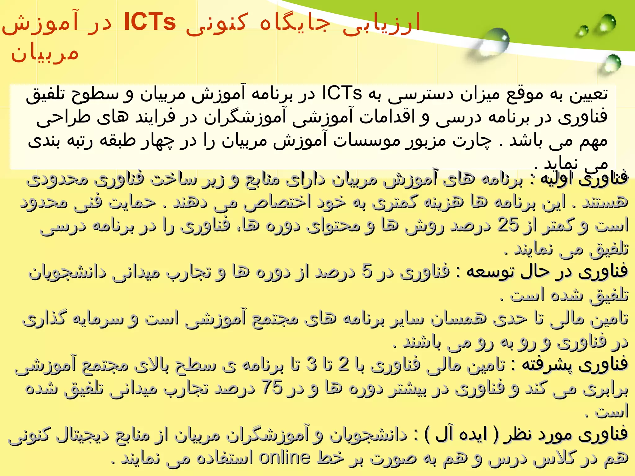 در آموزش ICTs ارزیابی جایگاه کنونی 
مربیان 
در برنامه آموزش مربیان و سطوح تلفیق ICTs تعیین به موقع میزان دسترسی به 
فناوری در برنامه درسی و اقدامات آموزشی آموزشگران در فرایند های طراحی 
مهم می باشد . چارت مزبور موسسات آموزش مربیان را در چهار طبقه رتبه بندی 
می نماید . 
ففننااوورریی ااووللییهه :: ببررننااممهه ههاایی آآممووززشش ممررببییاانن دداارراایی ممننااببعع وو ززییرر سسااخختت ففننااوورریی ممححددووددیی 
ههسستتنندد .. اایینن ببررننااممهه ههاا ههززییننهه ککممتترریی ببهه خخوودد ااخختتصصااصص ممیی ددههنندد .. ححممااییتت ففننیی ممححددوودد 
ااسستت وو ککممتترر اازز 2255 ددررصصدد ررووشش ههاا وو ممححتتوواایی ددووررهه ههاا،، ففننااوورریی رراا ددرر ببررننااممهه ددررسسیی 
تتللففییقق ممیی ننمماایینندد .. 
ففننااوورریی ددرر ححاالل تتووسسععهه :: ففننااوورریی ددرر 55 ددررصصدد اازز ددووررهه ههاا وو تتججاارربب ممییددااننیی ددااننششججووییاانن 
تتللففییقق ششددهه ااسستت .. 
تتااممیینن ممااللیی تتاا ححددیی ههممسساانن سسااییرر ببررننااممهه ههاایی ممججتتممعع آآممووززششیی ااسستت وو سسررممااییهه گگذذاارریی 
ددرر ففننااوورریی وو رروو ببهه رروو ممیی ببااششنندد .. 
ففننااوورریی پپششررففتتهه :: تتااممیینن ممااللیی ففننااوورریی بباا 22 تتاا 33 تتاا ببررننااممهه یی سسططحح ببااللیی ممججتتممعع آآممووززششیی 
ببررااببرریی ممیی ککنندد وو ففننااوورریی ددرر ببییششتترر ددووررهه ههاا وو ددرر 7755 ددررصصدد تتججاارربب ممییددااننیی تتللففییقق ششددهه 
ااسستت .. 
ففننااوورریی مموورردد ننظظرر (( ااییددهه آآلل )) :: ددااننششججووییاانن وو آآممووززششگگرراانن ممررببییاانن اازز ممننااببعع ددییججییتتاالل ککننووننیی 
ااسستتففااددهه ممیی ننمماایینندد .. oonnlliinnee ههمم ددرر ککللسس ددررسس وو ههمم ببهه صصووررتت ببرر خخطط 
 