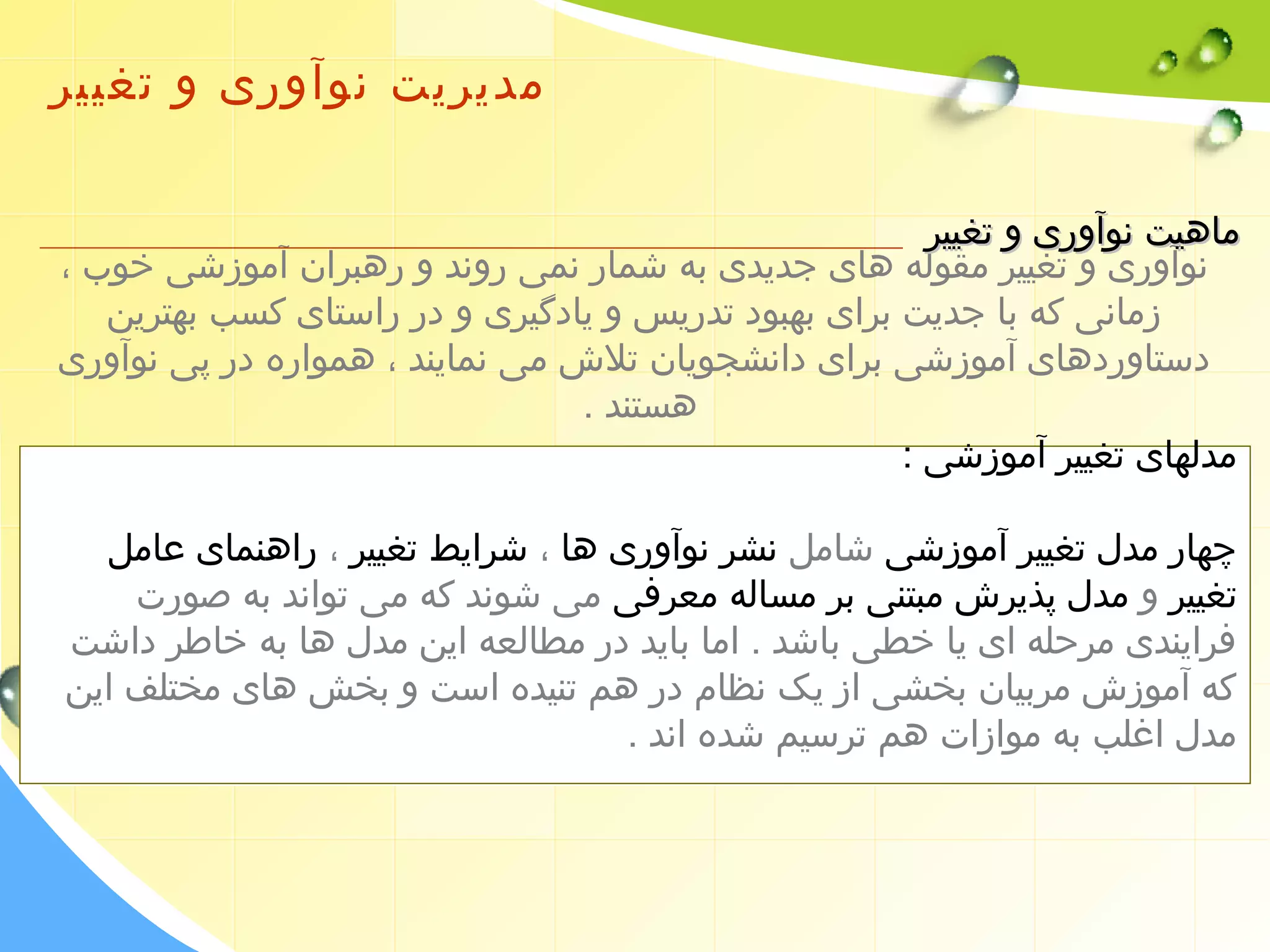 مدیریت نوآوری و تغییر 
ممااههییتت ننووآآوورریی وو تتغغییییرر 
نوآوری و تغییر مقوله های جدیدی به شمار نمی روند و رهبران آموزشی خوب ، 
زمانی که با جدیت برای بهبود تدریس و یادگیری و در راستای کسب بهترین 
دستاوردهای آموزشی برای دانشجویان تلش می نمایند ، همواره در پی نوآوری 
هستند . 
مدلهای تغییر آموزشی : 
چهار مدل تغییر آموزشی شامل نشر نوآوری ها ، شرایط تغییر ، راهنمای عامل 
تغییر و مدل پذیرش مبتنی بر مساله معرفی می شوند که می تواند به صورت 
فرایندی مرحله ای یا خطی باشد . اما باید در مطالعه این مدل ها به خاطر داشت 
که آموزش مربیان بخشی از یک نظام در هم تنیده است و بخش های مختلف این 
مدل اغلب به موازات هم ترسیم شده اند . 
 