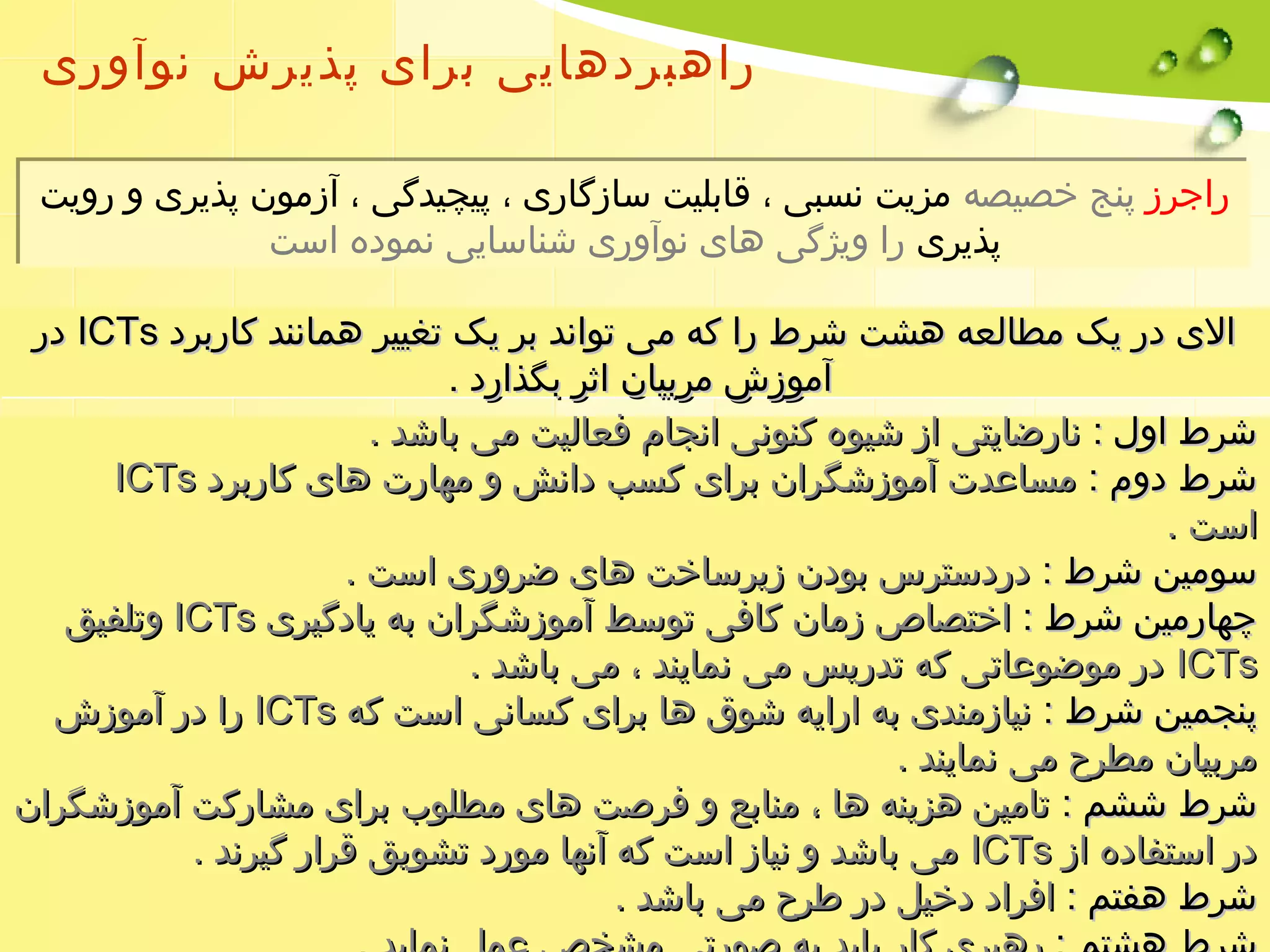 راهبردهایی برای پذیرش نوآوری 
راجرز پنج خصیصه مزیت نسبی ، قابلیت سازگاری ، پیچیدگی ، آزمون پذیری و رویت 
پذیری را ویژگی های نوآوری شناسایی نموده است 
ددرر IICCTTss االلیی ددرر ییکک ممططااللععهه ههششتت ششررطط رراا ککهه ممیی تتوواانندد ببرر ییکک تتغغییییرر ههمماانننندد ککااررببرردد 
آآممووززشش ممررببییاانن ااثثرر ببگگذذاارردد .. 
ششررطط ااوولل :: ننااررضضااییتتیی اازز ششییووهه ککننووننیی ااننججاامم ففععااللییتت ممیی ببااششدد .. 
IICCTTss ششررطط ددوومم :: ممسسااععددتت آآممووززششگگرراانن ببرراایی ککسسبب ددااننشش وو ممههااررتت ههاایی ککااررببرردد 
ااسستت .. 
سسووممیینن ششررطط :: ددررددسستتررسس ببووددنن ززییررسسااخختت ههاایی ضضرروورریی ااسستت .. 
ووتتللففییقق IICCTTss چچههااررممیینن ششررطط :: ااخختتصصااصص ززمماانن ککااففیی تتووسسطط آآممووززششگگرراانن ببهه ییااددگگییرریی 
ددرر ممووضضووععااتتیی ککهه تتددررییسس ممیی ننمماایینندد ،، ممیی ببااششدد .. IICCTTss 
رراا ددرر آآممووززشش IICCTTss پپننججممیینن ششررطط :: ننییااززممننددیی ببهه ااررااییهه ششووقق ههاا ببرراایی ککسسااننیی ااسستت ککهه 
ممررببییاانن ممططررحح ممیی ننمماایینندد .. 
ششررطط ششششمم :: تتااممیینن ههززییننهه ههاا ،، ممننااببعع وو ففررصصتت ههاایی ممططللووبب ببرراایی ممششااررککتت آآممووززششگگرراانن 
ممیی ببااششدد وو ننییاازز ااسستت ککهه آآننههاا مموورردد تتششووییقق ققرراارر گگییررنندد .. IICCTTss ددرر ااسستتففااددهه اازز 
ششررطط ههففتتمم :: ااففرراادد ددخخییلل ددرر ططررحح ممیی ببااششدد .. 
ششررطط ههششتتمم :: ررههببرریی ککاارر ببااییدد ببهه صصووررتتیی ممششخخصص ععمملل ننممااییدد .. 
 