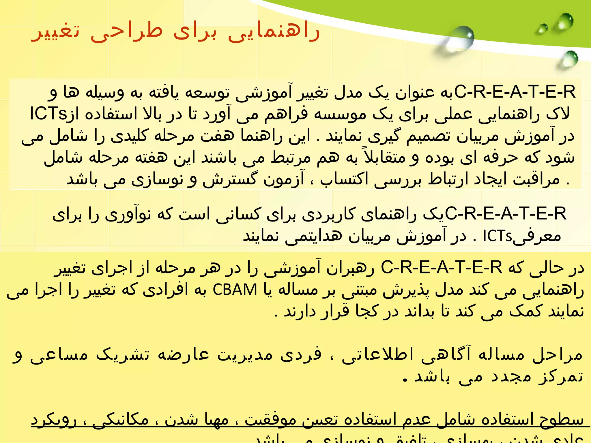 راهنمایی برای طراحی تغییر 
ب ه عنوان یک مدل تغییر آموزشی توسعه یافته به وسیله ها و C-R-E-A-T-E-R 
ICTs لک  راهنمایی عملی برای یک موسسه فراهم می آورد تا در بال استفاده از 
در آموزش مربیان تصمیم گیری نمایند . این راهنما هفت مرحله کلیدی را شامل می 
شود که حرفه ای بوده و متقابل به هم مرتبط می باشند این هفته مرحله شامل 
. مراقبت ایجاد ارتباط بررسی اکتساب ، آزمون گسترش و نوسازی می باشد 
ی ک راهنمای کاربردی برای کسانی است که نوآوری را برای C-R-E-A-T-E-R 
در آموزش مربیان هدایتمی نمایند . ICTs معرفی 
رهبران آموزشی را در هر مرحله از اجرای تغییر C-R-E-A-T-E-R در حالی که 
به افرادی که تغییر را اجرا می CBAM راهنمایی می کند مدل پذیرش مبتنی بر مساله یا 
نمایند کمک می کند تا بداند در کجا قرار دارند . 
مراحل مساله آگاهی اطلعاتی ، فردی مدیریت عارضه تشریک مساعی و 
تمرکز مجدد می باشد . 
سطوح استفاده شامل عدم استفاده تعیین موفقیت ، مهیا شدن ، مکانیکی ، رویکرد 
عادی شدن ، بهسازی ، تلفیق و نوسازی می باشد . 
 