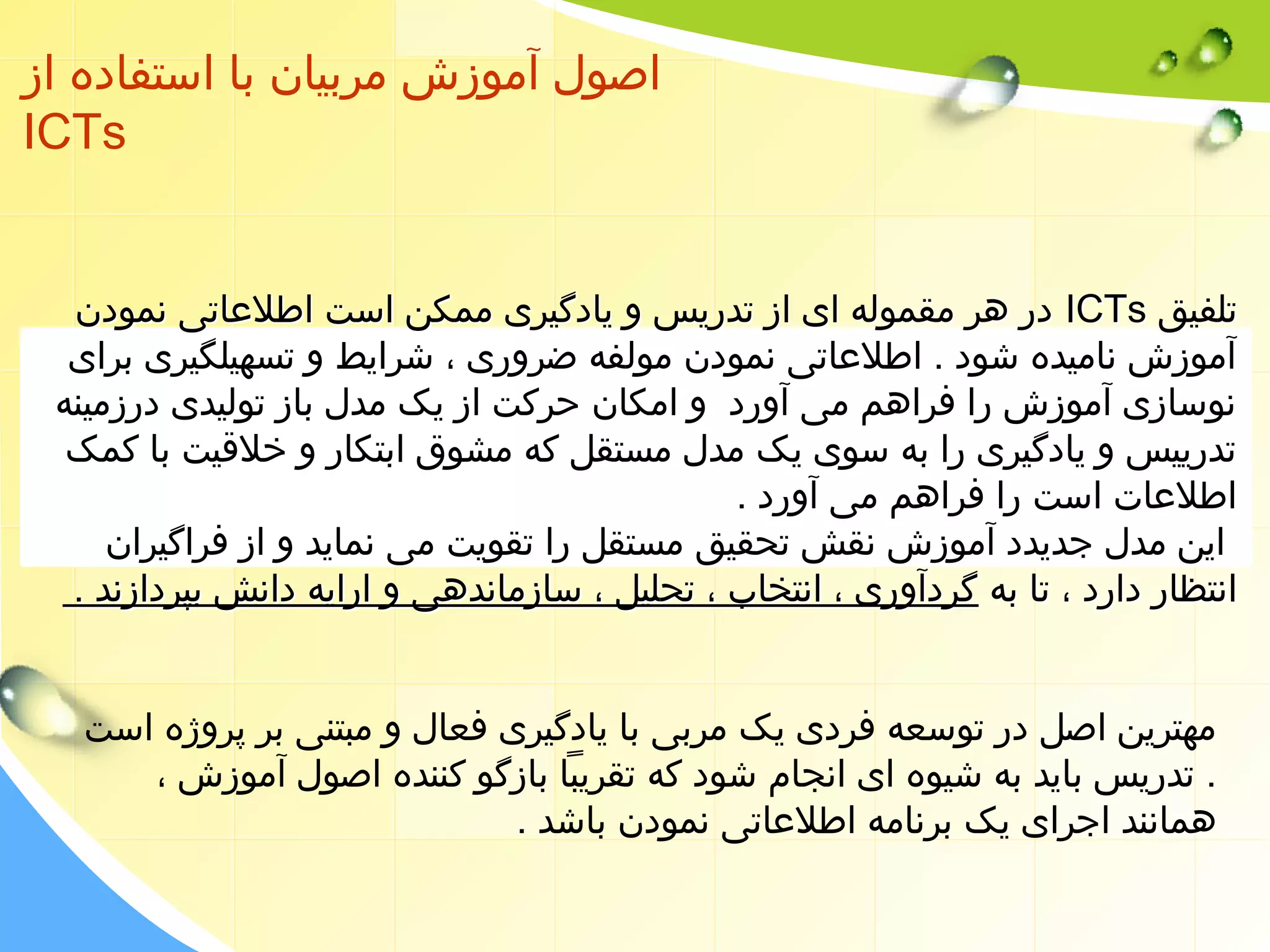 اصول آموزش مربیان با استفاده از 
ICTs 
در هر مقموله ای از تدریس و یادگیری ممکن است اطلعاتی نمودن ICTs تلفیق 
آموزش نامیده شود . اطلعاتی نمودن مولفه ضروری ، شرایط و تسهیلگیری برای 
نوسازی آموزش را فراهم می آورد و امکان حرکت از یک مدل باز تولیدی درزمینه 
تدرییس و یادگیری را به سوی یک مدل مستقل که مشوق ابتکار و خلقیت با کمک 
اطلعات است را فراهم می آورد . 
این مدل جدیدد آموزش نقش تحقیق مستقل را تقویت می نماید و از فراگیران 
انتظار دارد ، تا به گردآوری ، انتخاب ، تحلیل ، سازماندهی و ارایه دانش بپردازند . 
مهترین اصل در توسعه فردی یک مربی با یادگیری فعال و مبتنی بر پروژه است 
. تدریس باید به شیوه ای انجام شود که تقریبا بازگو کننده اصول آموزش ، 
همانند اجرای یک برنامه اطلعاتی نمودن باشد . 
 