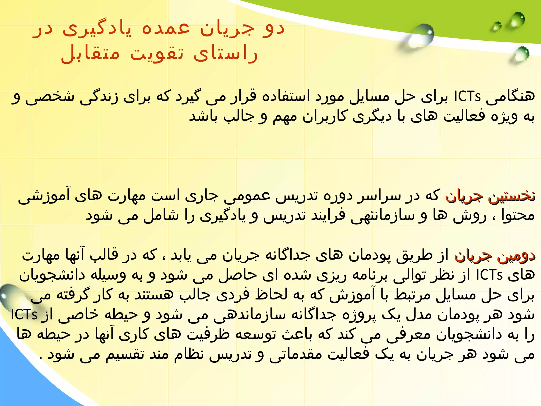 دو جریان عمده یادگیری در 
راستای تقویت متقابل 
برای حل مسایل مورد استفاده قرار می گیرد که برای زندگی شخصی و ICTs هنگامی 
به ویژه فعالیت های با دیگری کاربران مهم و جالب باشد 
ننخخسستتیینن ججررییاانن که در سراسر دوره تدریس عمومی جاری است مهارت های آموزشی 
محتوا ، روش ها و سازمانئهی فرایند تدریس و یادگیری را شامل می شود 
ددووممیینن ججررییاانن از طریق پودمان های جداگانه جریان می یابد ، که در قالب آنها مهارت 
از نظر توالی برنامه ریزی شده ای حاصل می شود و به وسیله دانشجویان ICTs های 
برای حل مسایل مرتبط با آموزش که به لحاظ فردی جالب هستند به کار گرفته می 
ICTs شود هر پودمان مدل یک پروژه جداگانه سازماندهی می شود و حیطه خاصی از 
را به دانشجویان معرفی می کند که باعث توسعه ظرفیت های کاری آنها در حیطه ها 
می شود هر جریان به یک فعالیت مقدماتی و تدریس نظام مند تقسیم می شود . 
 