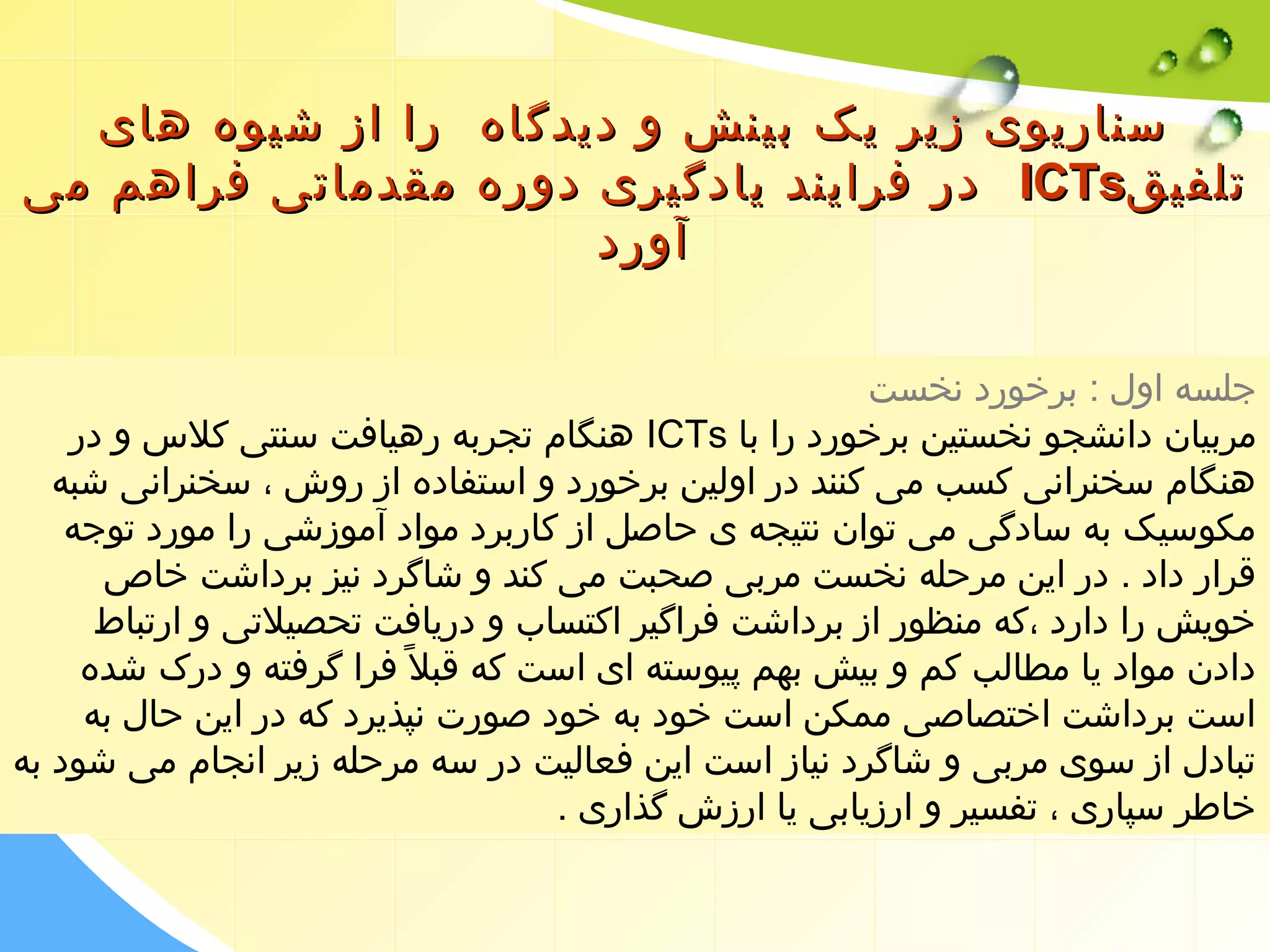 سسننااررییوویی ززییرر ییکک ببییننشش وو ددییددگگااهه رراا اازز ششییووهه ههاایی 
ددرر ففرراایینندد ییااددگگییرریی ددووررهه ممققددممااتتیی ففررااههمم ممیی IICCTTss تتللففییقق 
آآوورردد 
جلسه اول : برخورد نخست 
هنگام تجربه رهیافت سنتی کلس  و در ICTs مربیان دانشجو نخستین برخورد را با 
هنگام سخنرانی کسب می کنند در اولین برخورد و استفاده از روش ، سخنرانی شبه 
مکوسیک به سادگی می توان نتیجه ی حاصل از کاربرد مواد آموزشی را مورد توجه 
قرار داد . در این مرحله نخست مربی صحبت می کند و شاگرد نیز برداشت خاص 
خویش را دارد ،که منظور از برداشت فراگیر اکتساب و دریافت تحصیلتی و ارتباط 
دادن مواد یا مطالب کم و بیش بهم پیوسته ای است که قبل فرا گرفته و درک شده 
است برداشت اختصاصی ممکن است خود به خود صورت نپذیرد که در این حال به 
تبادل از سوی مربی و شاگرد نیاز است این فعالیت در سه مرحله زیر انجام می شود به 
خاطر سپاری ، تفسیر و ارزیابی یا ارزش گذاری . 
 