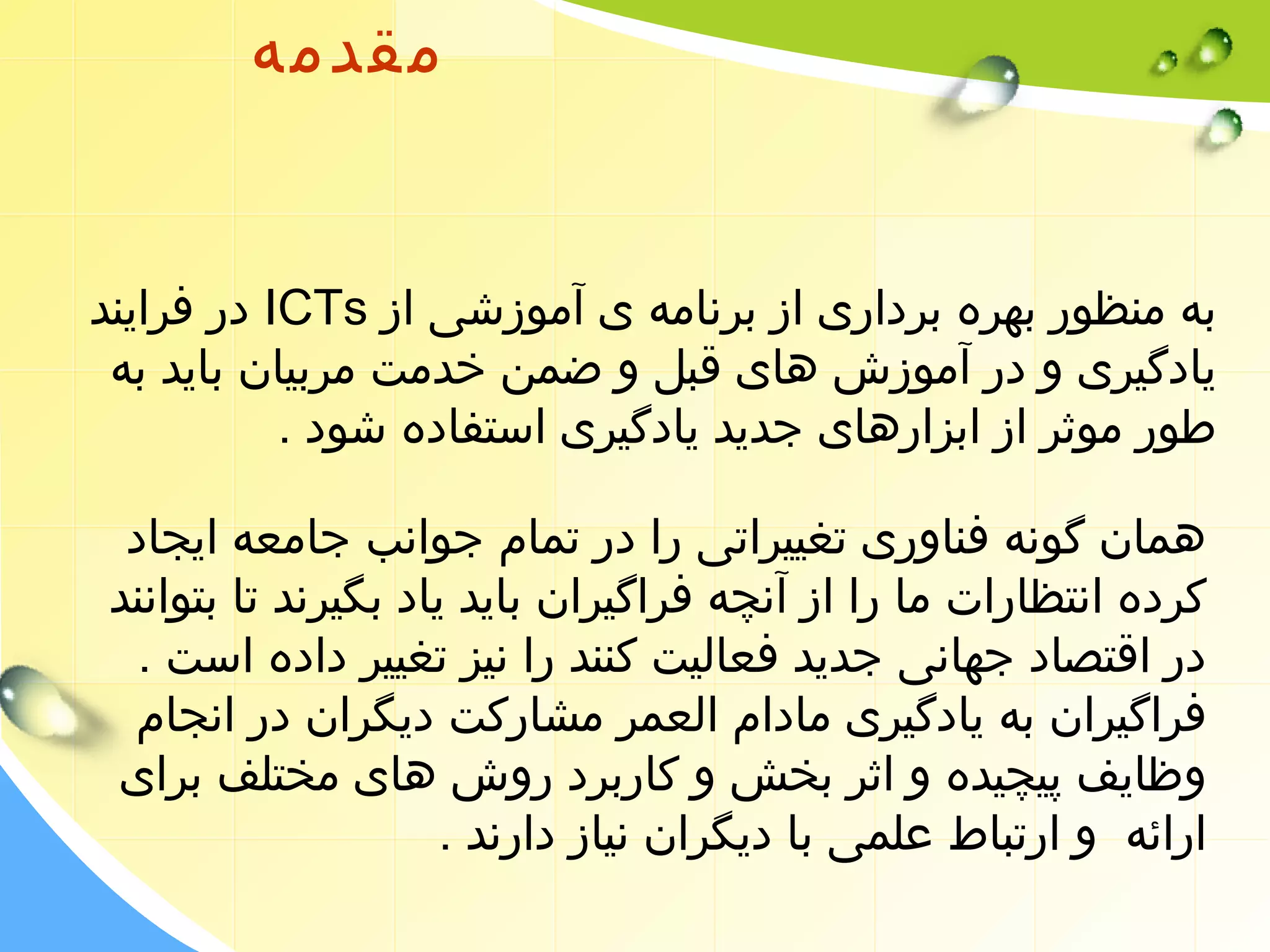 مقدمه 
در فرایند ICTs به منظور بهره برداری از برنامه ی آموزشی از 
یادگیری و در آموزش های قبل و ضمن خدمت مربیان باید به 
طور موثر از ابزارهای جدید یادگیری استفاده شود . 
همان گونه فناوری تغییراتی را در تمام جوانب جامعه ایجاد 
کرده انتظارات ما را از آنچه فراگیران باید یاد بگیرند تا بتوانند 
در اقتصاد جهانی جدید فعالیت کنند را نیز تغییر داده است . 
فراگیران به یادگیری مادام العمر مشارکت دیگران در انجام 
وظایف پیچیده و اثر بخش و کاربرد روش های مختلف برای 
ارائه و ارتباط علمی با دیگران نیاز دارند . 
 